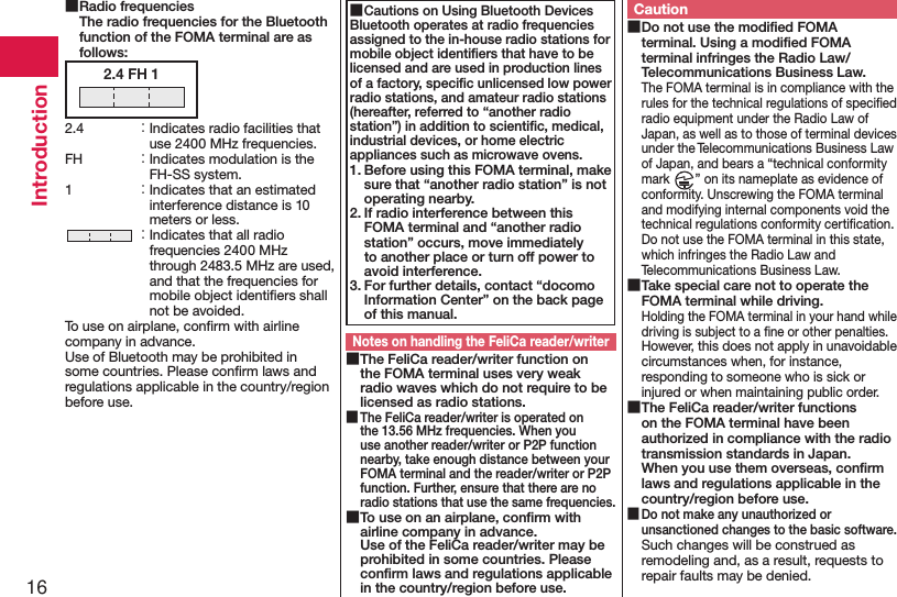 16Introduction ■Radio frequencies The radio frequencies for the Bluetooth function of the FOMA terminal are as follows:2.4 FH 12.4  ： Indicates radio facilities that use 2400 MHz frequencies.FH  ： Indicates modulation is the FH-SS system.1  ： Indicates that an estimated interference distance is 10 meters or less. ： Indicates that all radio frequencies 2400 MHz through 2483.5 MHz are used, and that the frequencies for mobile object identiﬁers shall not be avoided.To use on airplane, conﬁrm with airline company in advance.Use of Bluetooth may be prohibited in some countries. Please conﬁrm laws and regulations applicable in the country/region before use. ■Cautions on Using Bluetooth DevicesBluetooth operates at radio frequencies assigned to the in-house radio stations for mobile object identiﬁers that have to be licensed and are used in production lines of a factory, speciﬁc unlicensed low power radio stations, and amateur radio stations (hereafter, referred to “another radio station”) in addition to scientiﬁc, medical, industrial devices, or home electric appliances such as microwave ovens.1. Before using this FOMA terminal, make sure that “another radio station” is not operating nearby.2. If radio interference between this FOMA terminal and “another radio station” occurs, move immediately to another place or turn off power to avoid interference.3. For further details, contact “docomo Information Center” on the back page of this manual.Notes on handling the FeliCa reader/writer ■The FeliCa reader/writer function on the FOMA terminal uses very weak radio waves which do not require to be licensed as radio stations. ■The FeliCa reader/writer is operated on the 13.56 MHz frequencies. When you use another reader/writer or P2P function nearby, take enough distance between your FOMA terminal and the reader/writer or P2P function. Further, ensure that there are no radio stations that use the same frequencies. ■To use on an airplane, conﬁrm with airline company in advance. Use of the FeliCa reader/writer may be prohibited in some countries. Please conﬁrm laws and regulations applicable in the country/region before use.Caution ■Do not use the modiﬁed FOMA terminal. Using a modiﬁed FOMA terminal infringes the Radio Law/Telecommunications Business Law.The FOMA terminal is in compliance with the rules for the technical regulations of speciﬁed radio equipment under the Radio Law of Japan, as well as to those of terminal devices under the Telecommunications Business Law of Japan, and bears a “technical conformity mark  ” on its nameplate as evidence of conformity. Unscrewing the FOMA terminal and modifying internal components void the technical regulations conformity certiﬁcation. Do not use the FOMA terminal in this state, which infringes the Radio Law and Telecommunications Business Law. ■Take special care not to operate the FOMA terminal while driving.Holding the FOMA terminal in your hand while driving is subject to a ﬁne or other penalties. However, this does not apply in unavoidable circumstances when, for instance, responding to someone who is sick or injured or when maintaining public order. ■The FeliCa reader/writer functions on the FOMA terminal have been authorized in compliance with the radio transmission standards in Japan. When you use them overseas, conﬁrm laws and regulations applicable in the country/region before use. ■Do not make any unauthorized or unsanctioned changes to the basic software.Such changes will be construed as remodeling and, as a result, requests to repair faults may be denied.