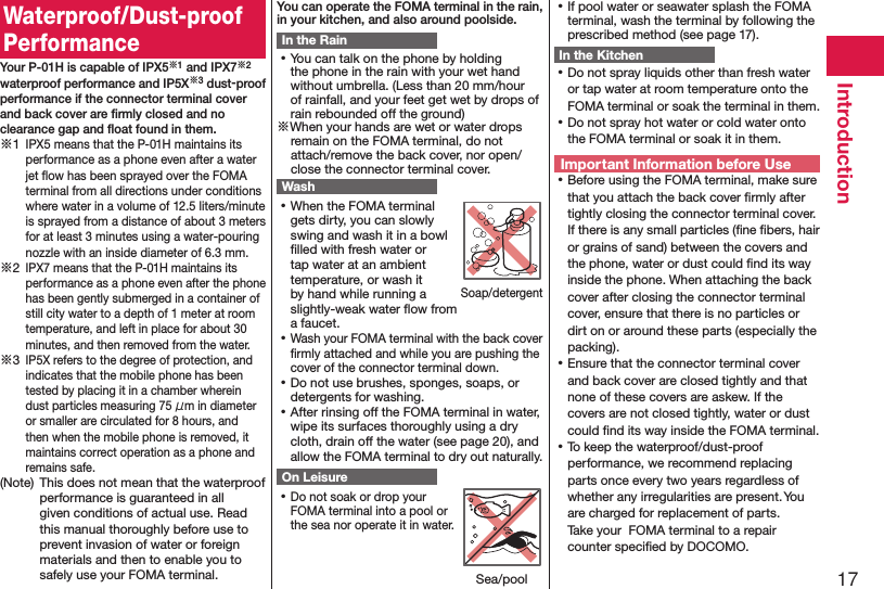 17IntroductionWaterproof/Dust-proof PerformanceYour P-01H is capable of IPX5※1 and IPX7※2 waterproof performance and IP5X※3 dust-proof performance if the connector terminal cover and back cover are ﬁrmly closed and no clearance gap and ﬂoat found in them.※1 IPX5 means that the P-01H maintains its performance as a phone even after a water jet ﬂow has been sprayed over the FOMA terminal from all directions under conditions where water in a volume of 12.5 liters/minute is sprayed from a distance of about 3 meters for at least 3 minutes using a water-pouring nozzle with an inside diameter of 6.3 mm.※2 IPX7 means that the P-01H maintains its performance as a phone even after the phone has been gently submerged in a container of still city water to a depth of 1 meter at room temperature, and left in place for about 30 minutes, and then removed from the water.※3 IP5X refers to the degree of protection, and indicates that the mobile phone has been tested by placing it in a chamber wherein dust particles measuring 75 μm in diameter or smaller are circulated for 8 hours, and then when the mobile phone is removed, it maintains correct operation as a phone and remains safe.(Note)  This does not mean that the waterproof performance is guaranteed in all given conditions of actual use. Read this manual thoroughly before use to prevent invasion of water or foreign materials and then to enable you to safely use your FOMA terminal.You can operate the FOMA terminal in the rain, in your kitchen, and also around poolside.In the Rain ⿠You can talk on the phone by holding the phone in the rain with your wet hand without umbrella. (Less than 20 mm/hour of rainfall, and your feet get wet by drops of rain rebounded off the ground)※When your hands are wet or water drops remain on the FOMA terminal, do not attach/remove the back cover, nor open/close the connector terminal cover.Wash ⿠When the FOMA terminal gets dirty, you can slowly swing and wash it in a bowl ﬁlled with fresh water or tap water at an ambient temperature, or wash it by hand while running a slightly-weak water ﬂow from a faucet. ⿠Wash your FOMA terminal with the back cover ﬁrmly attached and while you are pushing the cover of the connector terminal down. ⿠Do not use brushes, sponges, soaps, or detergents for washing. ⿠After rinsing off the FOMA terminal in water, wipe its surfaces thoroughly using a dry cloth, drain off the water (see page 20), and allow the FOMA terminal to dry out naturally.On Leisure ⿠Do not soak or drop your FOMA terminal into a pool or the sea nor operate it in water. ⿠If pool water or seawater splash the FOMA terminal, wash the terminal by following the prescribed method (see page 17).In the Kitchen ⿠Do not spray liquids other than fresh water or tap water at room temperature onto the FOMA terminal or soak the terminal in them. ⿠Do not spray hot water or cold water onto the FOMA terminal or soak it in them.Important Information before Use ⿠Before using the FOMA terminal, make sure that you attach the back cover ﬁrmly after tightly closing the connector terminal cover. If there is any small particles (ﬁne ﬁbers, hair or grains of sand) between the covers and the phone, water or dust could ﬁnd its way inside the phone. When attaching the back cover after closing the connector terminal cover, ensure that there is no particles or dirt on or around these parts (especially the packing). ⿠Ensure that the connector terminal cover and back cover are closed tightly and that none of these covers are askew. If the covers are not closed tightly, water or dust could ﬁnd its way inside the FOMA terminal. ⿠To keep the waterproof/dust-proof performance, we recommend replacing parts once every two years regardless of whether any irregularities are present. You are charged for replacement of parts.  Take your  FOMA terminal to a repair counter speciﬁed by DOCOMO.Soap/detergentSea/pool