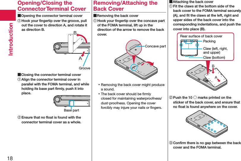 18IntroductionOpening/Closing the Connector Terminal Cover ■Opening the connector terminal cover① Hook your ﬁngertip over the groove, pull out the cover to direction A, and rotate it as direction B. ■Closing the connector terminal cover① Align the connector terminal cover in parallel with the FOMA terminal, and while holding its base part ﬁrmly, push it into place.② Ensure that no ﬂoat is found with the connector terminal cover as a whole.Removing/Attaching the Back Cover ■Removing the back cover① Hook your ﬁngertip over the concave part of the FOMA terminal, lift up in the direction of the arrow to remove the back cover. ⿠Removing the back cover might produce a sound. ⿠The back cover should be ﬁrmly closed for maintaining waterproofness/dust-proofness. Opening the cover forcibly may injure your nails or ﬁngers. ■Attaching the back cover① Fit the claws at the bottom side of the back cover to the FOMA terminal securely (A), and ﬁt the claws at the left, right and upper sides of the back cover into the corresponding indentations, and push the cover into place (B).Claw (left, right, and upper)PackingRear surface of back coverClaw (bottom)② Push the 10 ○ marks printed on the sticker of the back cover, and ensure that no ﬂoat is found anywhere on the cover.③ Conﬁrm there is no gap between the back cover and the FOMA terminal.GrooveBase partConcave part