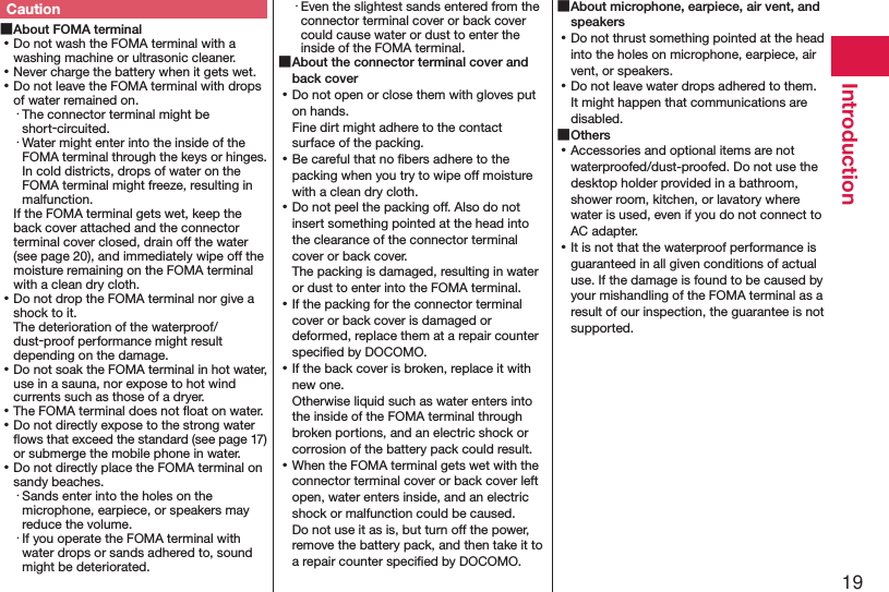 19IntroductionCaution ■About FOMA terminal ⿠Do not wash the FOMA terminal with a washing machine or ultrasonic cleaner. ⿠Never charge the battery when it gets wet. ⿠Do not leave the FOMA terminal with drops of water remained on.・ The connector terminal might be short-circuited.・ Water might enter into the inside of the FOMA terminal through the keys or hinges. In cold districts, drops of water on the FOMA terminal might freeze, resulting in malfunction.If the FOMA terminal gets wet, keep the back cover attached and the connector terminal cover closed, drain off the water (see page 20), and immediately wipe off the moisture remaining on the FOMA terminal with a clean dry cloth. ⿠Do not drop the FOMA terminal nor give a shock to it. The deterioration of the waterproof/dust-proof performance might result depending on the damage. ⿠Do not soak the FOMA terminal in hot water, use in a sauna, nor expose to hot wind currents such as those of a dryer. ⿠The FOMA terminal does not ﬂoat on water. ⿠Do not directly expose to the strong water ﬂows that exceed the standard (see page 17) or submerge the mobile phone in water. ⿠Do not directly place the FOMA terminal on sandy beaches.･ Sands enter into the holes on the microphone, earpiece, or speakers may reduce the volume.･ If you operate the FOMA terminal with water drops or sands adhered to, sound might be deteriorated.･ Even the slightest sands entered from the connector terminal cover or back cover could cause water or dust to enter the inside of the FOMA terminal. ■About the connector terminal cover and back cover ⿠Do not open or close them with gloves put on hands. Fine dirt might adhere to the contact surface of the packing. ⿠Be careful that no ﬁbers adhere to the packing when you try to wipe off moisture with a clean dry cloth. ⿠Do not peel the packing off. Also do not insert something pointed at the head into the clearance of the connector terminal cover or back cover. The packing is damaged, resulting in water  or dust to enter into the FOMA terminal. ⿠If the packing for the connector terminal cover or back cover is damaged or deformed, replace them at a repair counter speciﬁed by DOCOMO. ⿠If the back cover is broken, replace it with new one. Otherwise liquid such as water enters into the inside of the FOMA terminal through broken portions, and an electric shock or corrosion of the battery pack could result. ⿠When the FOMA terminal gets wet with the connector terminal cover or back cover left open, water enters inside, and an electric shock or malfunction could be caused. Do not use it as is, but turn off the power, remove the battery pack, and then take it to a repair counter speciﬁed by DOCOMO. ■About microphone, earpiece, air vent, and speakers ⿠Do not thrust something pointed at the head into the holes on microphone, earpiece, air vent, or speakers. ⿠Do not leave water drops adhered to them. It might happen that communications are disabled. ■Others ⿠Accessories and optional items are not waterproofed/dust-proofed. Do not use the desktop holder provided in a bathroom, shower room, kitchen, or lavatory where water is used, even if you do not connect to AC adapter. ⿠It is not that the waterproof performance is guaranteed in all given conditions of actual use. If the damage is found to be caused by your mishandling of the FOMA terminal as a result of our inspection, the guarantee is not supported.