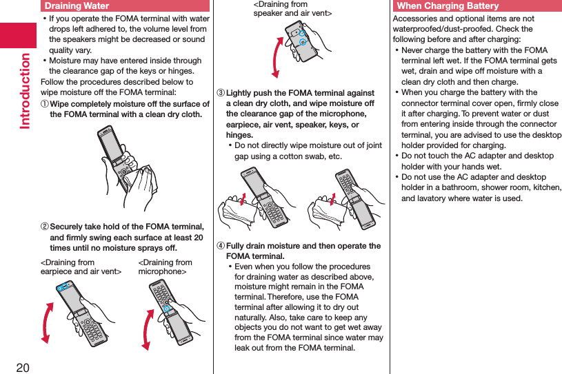 20IntroductionDraining Water ⿠If you operate the FOMA terminal with water drops left adhered to, the volume level from the speakers might be decreased or sound quality vary. ⿠Moisture may have entered inside through the clearance gap of the keys or hinges.Follow the procedures described below to wipe moisture off the FOMA terminal:① Wipe completely moisture off the surface of the FOMA terminal with a clean dry cloth.② Securely take hold of the FOMA terminal, and ﬁrmly swing each surface at least 20 times until no moisture sprays off.&lt;Draining from  earpiece and air vent&gt;&lt;Draining from  microphone&gt;&lt;Draining from  speaker and air vent&gt;③ Lightly push the FOMA terminal against a clean dry cloth, and wipe moisture off the clearance gap of the microphone, earpiece, air vent, speaker, keys, or hinges. ⿠Do not directly wipe moisture out of joint gap using a cotton swab, etc.④ Fully drain moisture and then operate the FOMA terminal. ⿠Even when you follow the procedures for draining water as described above, moisture might remain in the FOMA terminal. Therefore, use the FOMA terminal after allowing it to dry out naturally. Also, take care to keep any objects you do not want to get wet away from the FOMA terminal since water may leak out from the FOMA terminal.When Charging BatteryAccessories and optional items are not waterproofed/dust-proofed. Check the following before and after charging: ⿠Never charge the battery with the FOMA terminal left wet. If the FOMA terminal gets wet, drain and wipe off moisture with a clean dry cloth and then charge. ⿠When you charge the battery with the connector terminal cover open, ﬁrmly close it after charging. To prevent water or dust from entering inside through the connector terminal, you are advised to use the desktop holder provided for charging. ⿠Do not touch the AC adapter and desktop holder with your hands wet. ⿠Do not use the AC adapter and desktop holder in a bathroom, shower room, kitchen, and lavatory where water is used.