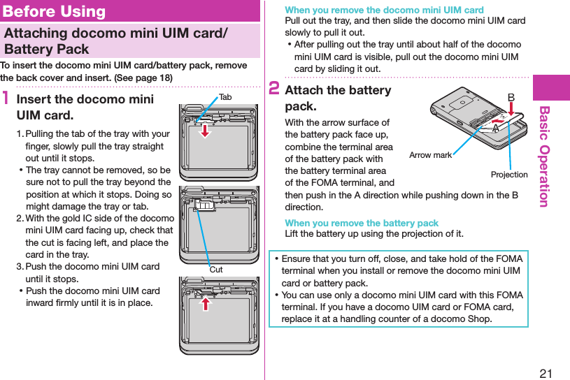 21Basic OperationBefore UsingAttaching docomo mini UIM card/Battery PackTo insert the docomo mini UIM card/battery pack, remove the back cover and insert. (See page 18)1Insert the docomo mini UIM card.1. Pulling the tab of the tray with your ﬁnger, slowly pull the tray straight out until it stops. ⿠The tray cannot be removed, so be sure not to pull the tray beyond the position at which it stops. Doing so might damage the tray or tab.2. With the gold IC side of the docomo mini UIM card facing up, check that the cut is facing left, and place the card in the tray.3. Push the docomo mini UIM card until it stops. ⿠Push the docomo mini UIM card inward ﬁrmly until it is in place.When you remove the docomo mini UIM cardPull out the tray, and then slide the docomo mini UIM card slowly to pull it out. ⿠After pulling out the tray until about half of the docomo mini UIM card is visible, pull out the docomo mini UIM card by sliding it out.2Attach the battery pack.With the arrow surface of the battery pack face up, combine the terminal area of the battery pack with the battery terminal area of the FOMA terminal, and then push in the A direction while pushing down in the B direction.When you remove the battery packLift the battery up using the projection of it. ⿠Ensure that you turn off, close, and take hold of the FOMA terminal when you install or remove the docomo mini UIM card or battery pack. ⿠You can use only a docomo mini UIM card with this FOMA terminal. If you have a docomo UIM card or FOMA card, replace it at a handling counter of a docomo Shop.TabCutArrow markProjection