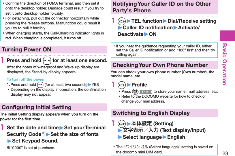 23Basic Operation ⿠Conﬁ rm the direction of FOMA terminal, and then set it onto the desktop holder. Damage could result if you try to set it onto desktop holder forcibly. ⿠For detaching, pull out the connector horizontally while pressing the release buttons. Malfunction could result if you try to pull it forcibly. ⿠When charging starts, the Call/Charging indicator lights in red. When charging is completed, it turns off.  Turning Power ON1Press and hold h for at least one second.After the notes of waterproof and Wake-up display are displayed, the Stand-by display appears.To turn off the power1. Press and hold h (for at least two seconds)▶YES ⿠Depending on the display in operation, the conﬁ rmation display may not appear. Conﬁ guring Initial SettingThe Initial Setting display appears when you turn on the power for the ﬁ rst time.1Set the date and time▶Set your Terminal Security Code※▶Set the size of fonts▶Set Keypad Sound.※“0000” is set at purchase. Notifying Your Caller ID on the Other Party’s Phone1m▶TEL function▶Dial/Receive setting▶Caller ID notiﬁ cation▶Activate/Deactivate▶ON ⿠If you hear the guidance requesting your caller ID, either set the Caller ID notiﬁ cation or add “186” ﬁ rst and then try calling again. Checking Your Own Phone NumberYou can check your own phone number ( Own number), the model name, etc.1m▶Proﬁ le ⿠Press c( ) to store your name, mail address, etc. ⿠Refer to the DOCOMO website for how to check or change your mail address.Switching to  English Display1m▶本体設定 (Setting)▶文字表示／入力 (Text display/input)▶ Select language▶English ⿠The “バイリンガル (Select language)” setting is saved on the docomo mini UIM card. 
