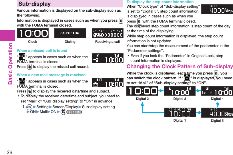 26Basic Operation Sub-displayVarious information is displayed on the sub-display such as the following:Information is displayed in cases such as when you press x with the FOMA terminal closed.Clock Dialing Receiving a callWhen a missed call is found“” appears in cases such as when the FOMA terminal is closed.Press x to display the missed call record.When a new mail message is received“” appears in cases such as when the FOMA terminal is closed.Press x to display the received date/time and subject. ⿠To display the received date/time and subject, you need to set “Mail” of “Sub-display setting” to “ON” in advance.1. m▶Setting▶Screen/Display▶Sub-display setting▶ON▶Mail▶ON▶c( )To display the step count informationWhen “Clock type” of “Sub-display setting” is set to “Digital 5”, step count information is displayed in cases such as when you press x with the FOMA terminal closed.The displayed step count information is step count of the day at the time of the displaying.While step count information is displayed, the step count information is not updated.You can start/stop the measurement of the pedometer in the “Pedometer settings”. ⿠Even if you lock the “Pedometer” in Original Lock, step count information is displayed. Changing the Clock Pattern of Sub-displayWhile the clock is displayed, each time you press x, you can switch the clock pattern. If “While the clock is displayed, each time you press ” is displayed, you need to set “Mail” of “Sub-display setting” to “ON”.Digital 2 Digital 3 Digital 4Digital 1 Digital 5