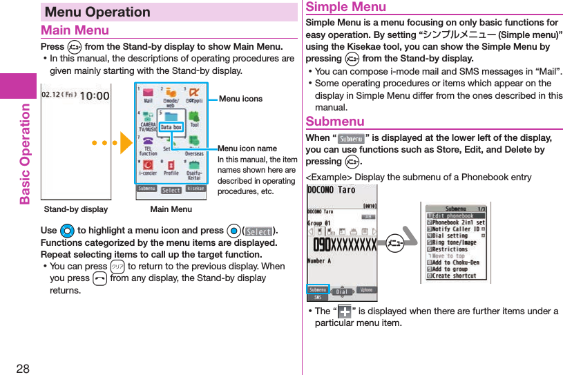 28Basic OperationMenu Operation Main MenuPress m from the Stand-by display to show Main Menu. ⿠In this manual, the descriptions of operating procedures are given mainly starting with the Stand-by display. Stand-by display Main Menu Menu iconsMenu icon nameIn this manual, the item names shown here are described in operating procedures, etc.Use Mo to highlight a menu icon and press Oo( ). Functions categorized by the menu items are displayed. Repeat selecting items to call up the target function. ⿠You can press r to return to the previous display. When you press h from any display, the Stand-by display returns. Simple MenuSimple Menu is a menu focusing on only basic functions for easy operation. By setting “シンプルメニュー (Simple menu)” using the Kisekae tool, you can show the Simple Menu by pressing m from the Stand-by display. ⿠You can compose i-mode mail and SMS messages in “Mail”. ⿠Some operating procedures or items which appear on the display in Simple Menu differ from the ones described in this manual. SubmenuWhen “ ” is displayed at the lower left of the display, you can use functions such as Store, Edit, and Delete by pressing m.&lt;Example&gt; Display the submenu of a Phonebook entry+m ⿠The “ ” is displayed when there are further items under a particular menu item.