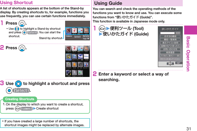 31Basic Operation  Using ShortcutA list of shortcuts appears at the bottom of the Stand-by display. By creating shortcuts to, for example, functions you use frequently, you can use certain functions immediately.1Press Xo. ⿠Use No to highlight a Stand-by shortcut and press Oo(). You can start the shortcut.2Press Xo.3Use Mo to highlight a shortcut and press Oo().1. On the display to which you want to create a shortcut, press m( )▶Create shortcutCreating Shortcuts ⿠If you have created a large number of shortcuts, the shortcut images might be replaced by alternate images.  Using GuideYou can search and check the operating methods of the functions you want to know and use. You can execute some functions from “使いかたガイド (Guide)”.This function is available in Japanese mode only.1m▶便利ツール (Tool)▶使いかたガイド (Guide)2Enter a keyword or select a way of searching.Stand-by shortcut