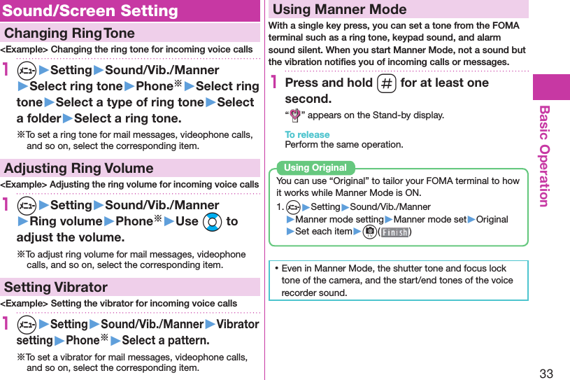 33Basic Operation Sound/Screen Setting  Changing Ring Tone&lt;Example&gt; Changing the ring tone for incoming voice calls1m▶Setting▶Sound/Vib./Manner▶Select ring tone▶Phone※▶Select ring tone▶Select a type of ring tone▶Select a folder▶Select a ring tone.※To set a ring tone for mail messages, videophone calls, and so on, select the corresponding item. Adjusting Ring Volume&lt;Example&gt; Adjusting the ring volume for incoming voice calls1m▶Setting▶Sound/Vib./Manner▶Ring volume▶Phone※▶Use Bo to adjust the volume.※To adjust ring volume for mail messages, videophone calls, and so on, select the corresponding item.  Setting Vibrator&lt;Example&gt; Setting the vibrator for incoming voice calls1m▶Setting▶Sound/Vib./Manner▶Vibrator setting▶Phone※▶Select a pattern.※To set a vibrator for mail messages, videophone calls, and so on, select the corresponding item.  Using Manner ModeWith a single key press, you can set a tone from the FOMA terminal such as a ring tone, keypad sound, and alarm sound silent. When you start Manner Mode, not a sound but the vibration notiﬁ es you of incoming calls or messages.1Press and hold s for at least one second.“ ” appears on the Stand-by display.To releasePerform the same operation.You can use “Original” to tailor your FOMA terminal to how it works while Manner Mode is ON.1. m▶Setting▶Sound/Vib./Manner▶Manner mode setting▶Manner mode set▶Original▶Set each item▶c( )Using  Original ⿠Even in Manner Mode, the shutter tone and focus lock tone of the camera, and the start/end tones of the voice recorder sound.