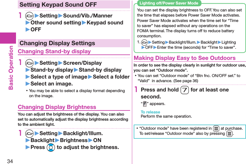 34Basic Operation Setting Keypad Sound OFF1m▶Setting▶Sound/Vib./Manner▶Other sound setting▶Keypad sound▶OFFChanging Display Settings Changing Stand-by display1m▶Setting▶Screen/Display▶Stand-by display▶Stand-by display▶Select a type of image▶Select a folder▶Select an image. ⿠You may be able to select a display format depending on the image. Changing Display BrightnessYou can adjust the brightness of the display. You can also set to automatically adjust the display brightness according to the ambient light.1m▶Setting▶Backlight/Illum.▶Backlight▶Brightness▶ON▶Press Bo to adjust the brightness.You can set the display brightness to OFF. You can also set the time that elapses before Power Saver Mode activates.Power Saver Mode activates when the time set for “Time to saver” has elapsed without any operations on the FOMA terminal. The display turns off to reduce battery consumption.1. m▶Setting▶Backlight/Illum.▶Backlight▶Lighting▶OFF▶Enter the time (seconds) for “Time to saver”. Lighting off/Power Saver Mode Making Display Easy to See OutdoorsIn order to see the display clearly in sunlight for outdoor use,  you can set “Outdoor mode”. ⿠You can set “Outdoor mode” of “Btn fnc. ON/OFF set.” to “Valid”  in advance. (See page 36) 1Press and hold 7 for at least one second.“ ” appears.To releasePerform the same operation. ⿠“Outdoor mode” have been registered in E at purchase.To set/release “Outdoor mode” also by pressing E.