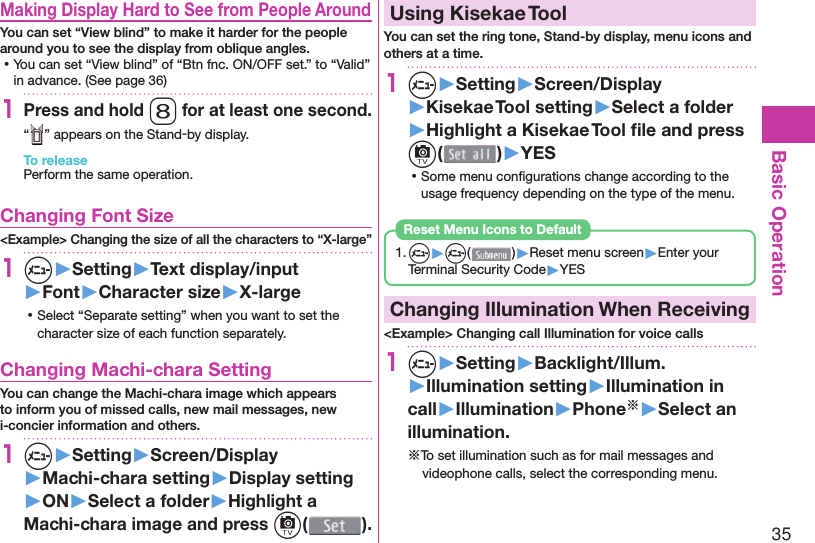 35Basic Operation  Making Display Hard to See from People AroundYou can set “View blind” to make it harder for the people around you to see the display from oblique angles. ⿠You can set “View blind” of “Btn fnc. ON/OFF set.” to “Valid”  in advance. (See page 36) 1Press and hold 8 for at least one second.“ ” appears on the Stand-by display.To releasePerform the same operation. Changing Font Size&lt;Example&gt; Changing the size of all the characters to “X-large”1m▶Setting▶Text display/input▶Font▶Character size▶X-large ⿠Select “Separate setting” when you want to set the character size of each function separately. Changing Machi-chara SettingYou can change the Machi-chara image which appears to inform you of missed calls, new mail messages, new i-concier information and others.1m▶Setting▶Screen/Display▶Machi-chara setting▶Display setting▶ON▶Select a folder▶Highlight a Machi-chara image and press c().  Using Kisekae ToolYou can set the ring tone, Stand-by display, menu icons and others at a time.1m▶Setting▶Screen/Display▶Kisekae Tool setting▶Select a folder▶Highlight a Kisekae Tool ﬁ le and press c()▶YES ⿠Some menu conﬁ gurations change according to the usage frequency depending on the type of the menu.1. m▶m( )▶Reset menu screen▶Enter your Terminal Security Code▶YESReset Menu Icons to Default  Changing Illumination When Receiving&lt;Example&gt; Changing call Illumination for voice calls1m▶Setting▶Backlight/Illum.▶Illumination setting▶Illumination in call▶Illumination▶Phone※▶Select an illumination.※To set illumination such as for mail messages and videophone calls, select the corresponding menu.