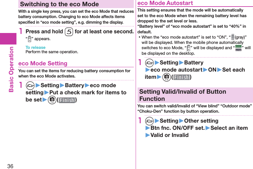 36Basic Operation Switching to the  eco ModeWith a single key press, you can set the eco Mode that reduces battery consumption. Changing to eco Mode affects items speciﬁ ed in “eco mode setting”, e.g. dimming the display.1Press and hold 5 for at least one second.“ ” appears.To releasePerform the same operation. eco Mode SettingYou can set the items for reducing battery consumption for when the eco Mode activates.1m▶Setting▶Battery▶eco mode setting▶Put a check mark for items to be set▶c( )  eco Mode AutostartThis setting ensures that the mode will be automatically set to the eco Mode when the remaining battery level has dropped to the set level or less.“Battery level” of “eco mode autostart” is set to “40%” in default. ⿠When the “eco mode autostart” is set to “ON”, “ (gray)” will be displayed. When the mobile phone automatically switches to eco Mode, “ ” will be displayed and “ ” will be displayed on the desktop.1m▶Setting▶Battery▶eco mode autostart▶ON▶Set each item▶c( )  Setting Valid/Invalid of Button FunctionYou can switch valid/invalid of “View blind” “Outdoor mode” “Choku-Den” function by button operation.1m▶Setting▶Other setting▶Btn fnc. ON/OFF set.▶Select an item▶Valid or Invalid