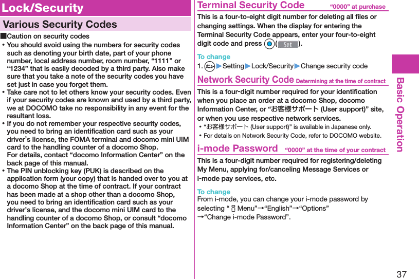 37Basic Operation Lock/Security  Various Security Codes ■Caution on security codes ⿠You should avoid using the numbers for security codes such as denoting your birth date, part of your phone number, local address number, room number, “1111” or “1234” that is easily decoded by a third party. Also make sure that you take a note of the security codes you have set just in case you forget them. ⿠Take care not to let others know your security codes. Even if your security codes are known and used by a third party, we at DOCOMO take no responsibility in any event for the resultant loss. ⿠If you do not remember your respective security codes, you need to bring an identiﬁ cation card such as your driver’s license, the FOMA terminal and docomo mini UIM card to the handling counter of a docomo Shop.For details, contact “docomo Information Center” on the back page of this manual. ⿠The PIN unblocking key (PUK) is described on the application form (your copy) that is handed over to you at a docomo Shop at the time of contract. If your contract has been made at a shop other than a docomo Shop, you need to bring an identiﬁ cation card such as your driver’s license, and the docomo mini UIM card to the handling counter of a docomo Shop, or consult “docomo Information Center” on the back page of this manual.“0000” at purchase  Terminal Security CodeThis is a four-to-eight digit number for deleting all ﬁ les or changing settings. When the display for entering the Terminal Security Code appears, enter your four-to-eight digit code and press Oo().To change1. m▶Setting▶Lock/Security▶Change security codeDetermining at the time of contract Network Security CodeThis is a four-digit number required for your identiﬁ cation when you place an order at a docomo Shop, docomo Information Center, or “お客様サポート (User support)” site, or when you use respective network services. ⿠“お客様サポート (User support)” is available in Japanese only. ⿠For details on Network Security Code, refer to DOCOMO website.“0000” at the time of your contract i-mode PasswordThis is a four-digit number required for registering/deleting My Menu, applying for/canceling Message Services or i-mode pay services, etc.To changeFrom i-mode, you can change your i-mode password by selecting “iMenu”→“English”→“Options”→“Change i-mode Password”.