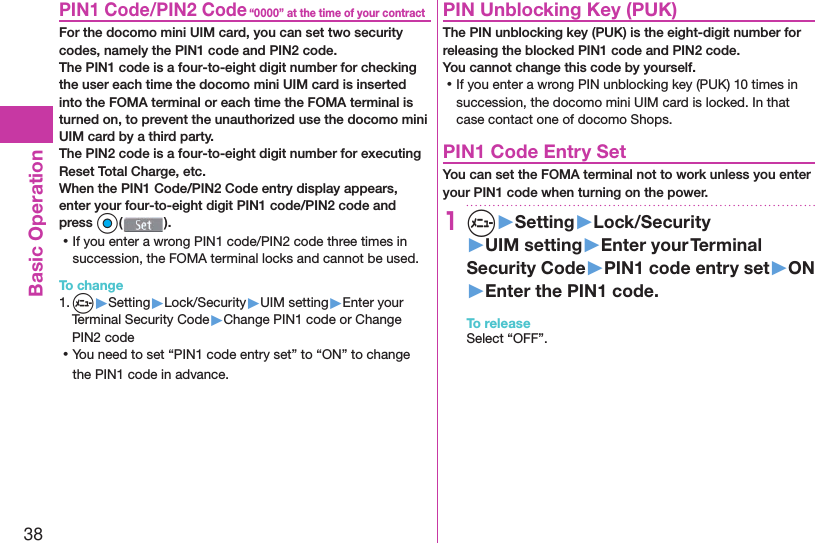 38Basic Operation“0000” at the time of your contract PIN1 Code/ PIN2 CodeFor the docomo mini UIM card, you can set two security codes, namely the PIN1 code and PIN2 code.The PIN1 code is a four-to-eight digit number for checking the user each time the docomo mini UIM card is inserted into the FOMA terminal or each time the FOMA terminal is turned on, to prevent the unauthorized use the docomo mini UIM card by a third party.The PIN2 code is a four-to-eight digit number for executing Reset Total Charge, etc.When the PIN1 Code/PIN2 Code entry display appears, enter your four-to-eight digit PIN1 code/PIN2 code and press Oo(). ⿠If you enter a wrong PIN1 code/PIN2 code three times in succession, the FOMA terminal locks and cannot be used.To change1. m▶Setting▶Lock/Security▶UIM setting▶Enter your Terminal Security Code▶Change PIN1 code or Change PIN2 code ⿠You need to set “PIN1 code entry set” to “ON” to change the PIN1 code in advance. PIN Unblocking Key (PUK)The PIN unblocking key (PUK) is the eight-digit number for releasing the blocked PIN1 code and PIN2 code. You cannot change this code by yourself. ⿠If you enter a wrong PIN unblocking key (PUK) 10 times in succession, the docomo mini UIM card is locked. In that case contact one of docomo Shops. PIN1 Code Entry SetYou can set the FOMA terminal not to work unless you enter your PIN1 code when turning on the power.1m▶Setting▶Lock/Security▶UIM setting▶Enter your Terminal Security Code▶PIN1 code entry set▶ON▶Enter the PIN1 code.To releaseSelect “OFF”.