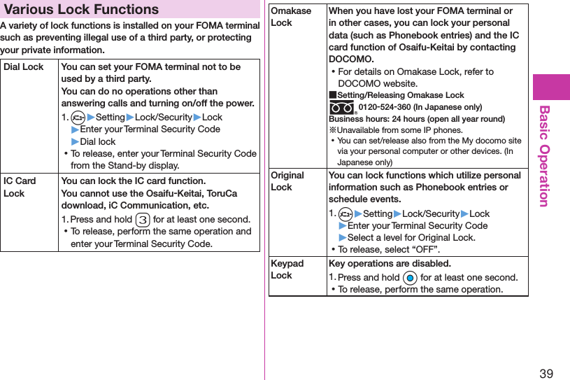 39Basic OperationVarious Lock FunctionsA variety of lock functions is installed on your FOMA terminal such as preventing illegal use of a third party, or protecting your private information.Dial Lock You can set your FOMA terminal not to be used by a third party.  You can do no operations other than answering calls and turning on/off the power.1. m▶Setting▶Lock/Security▶Lock▶Enter your Terminal Security Code▶Dial lock ⿠To release, enter your Terminal Security Code from the Stand-by display.IC Card LockYou can lock the IC card function.You cannot use the Osaifu-Keitai, ToruCa download, iC Communication, etc.1. Press and hold 3 for at least one second. ⿠To release, perform the same operation and enter your Terminal Security Code.Omakase LockWhen you have lost your FOMA terminal or in other cases, you can lock your personal data (such as Phonebook entries) and the IC card function of Osaifu-Keitai by contacting DOCOMO. ⿠For details on Omakase Lock, refer to DOCOMO website. ■Setting/Releasing Omakase Lock0120-524-360 (In Japanese only)Business hours: 24 hours (open all year round)※Unavailable from some IP phones. ⿠You can set/release also from the My docomo site via your personal computer or other devices. (In Japanese only)Original LockYou can lock functions which utilize personal information such as Phonebook entries or schedule events.1. m▶Setting▶Lock/Security▶Lock▶Enter your Terminal Security Code▶Select a level for Original Lock. ⿠To release, select “OFF”.Keypad LockKey operations are disabled.1. Press and hold Oo for at least one second. ⿠To release, perform the same operation.