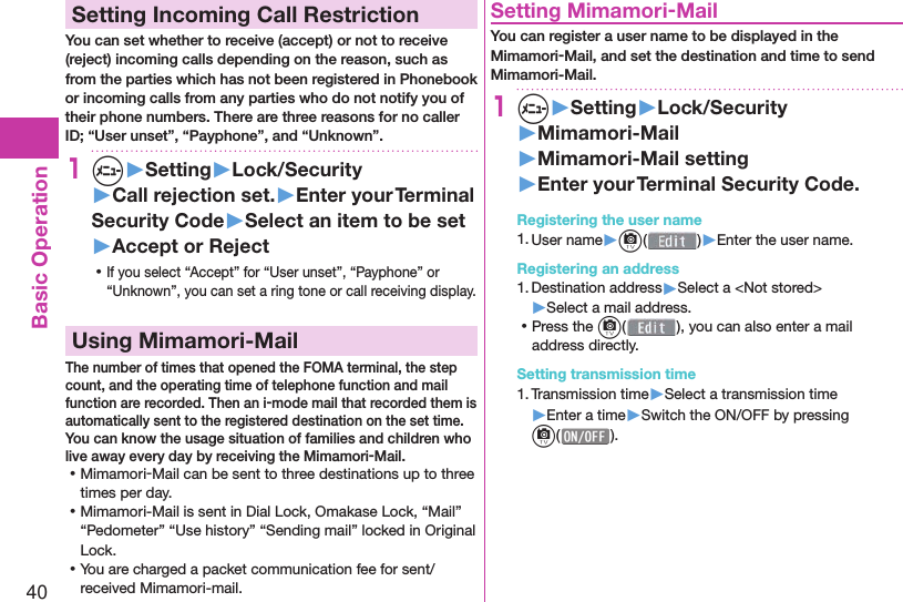 40Basic Operation Setting Incoming Call RestrictionYou can set whether to receive (accept) or not to receive (reject) incoming calls depending on the reason, such as from the parties which has not been registered in Phonebook or incoming calls from any parties who do not notify you of their phone numbers. There are three reasons for no caller ID; “User unset”, “Payphone”, and “Unknown”.1m▶Setting▶Lock/Security▶Call rejection set.▶Enter your Terminal Security Code▶Select an item to be set▶Accept or Reject ⿠If you select “Accept” for “User unset”, “Payphone” or “Unknown”, you can set a ring tone or call receiving display. Using Mimamori-MailThe number of times that opened the FOMA terminal, the step count, and the operating time of telephone function and mail function are recorded. Then an i-mode mail that recorded them is automatically sent to the registered destination on the set time.You can know the usage situation of families and children who live away every day by receiving the Mimamori-Mail. ⿠Mimamori-Mail can be sent to three destinations up to three times per day. ⿠Mimamori-Mail is sent in Dial Lock, Omakase Lock, “Mail” “Pedometer” “Use history” “Sending mail” locked in Original Lock. ⿠You are charged a packet communication fee for sent/received Mimamori-mail.Setting Mimamori-MailYou can register a user name to be displayed in the Mimamori-Mail, and set the destination and time to send Mimamori-Mail.1m▶Setting▶Lock/Security▶Mimamori-Mail▶Mimamori-Mail setting▶Enter your Terminal Security Code.Registering the user name1. User name▶c( )▶Enter the user name.Registering an address1. Destination address▶Select a &lt;Not stored&gt;▶Select a mail address. ⿠Press the c(), you can also enter a mail address directly.Setting transmission time1. Transmission time▶Select a transmission time ▶Enter a time▶Switch the ON/OFF by pressing c( ).