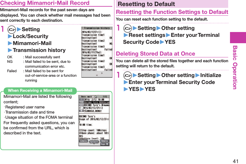 41Basic OperationChecking Mimamori-Mail RecordMimamori-Mail records for the past seven days are displayed. You can check whether mail messages had been sent correctly to each destination. 1+m▶Setting▶Lock/Security▶Mimamori-Mail▶Transmission historyOK  : Mail successfully sentNG  : Mail failed to be sent, due to communication error etc.Failed  : Mail failed to be sent for out-of-service-area or a function runningMimamori-Mail are listed the following content;・Registered user name・Transmission date and time ・Usage situation of the FOMA terminalFor frequently asked questions, you can be conﬁrmed from the URL, which is described in the text.When Receiving a Mimamori-MailResetting to DefaultResetting the Function Settings to DefaultYou can reset each function setting to the default.1m▶Setting▶Other setting▶Reset settings▶Enter your Terminal Security Code▶YESDeleting Stored Data at OnceYou can delete all the stored ﬁles together and each function setting will return to the default.1m▶Setting▶Other setting▶Initialize▶Enter your Terminal Security Code▶YES▶YES