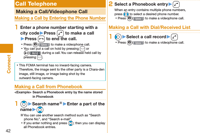 42Connect Call Telephone   Making a Call/Videophone CallMaking a Call by Entering the Phone Number1Enter a phone number starting with a city code▶Press d to make a call▶Press h to end the call. ⿠Press c( ) to make a videophone call. ⿠You can put a call on  hold by pressing r or i() during a call. You can release held call by pressing r. ⿠This FOMA terminal has no inward-facing camera. Therefore, the image sent to the other party is a Chara-den image, still image, or image being shot by the outward-facing camera. Making a Call from Phonebook&lt;Example&gt; Search a Phonebook entry by the name stored in Phonebook1Zo▶Search name※▶Enter a part of the name▶Bo※You can use another search method such as “Search phone No.”, and “Search e-mail”. ⿠If you enter nothing and press Bo; then you can display all Phonebook entries.2Select a Phonebook entry▶dWhen an entry contains multiple phone numbers, press No to select a desired phone number. ⿠Press c() to make a videophone call. Making a Call with Dial/Received List1Co▶Select a call record▶d ⿠Press c( ) to make a videophone call.