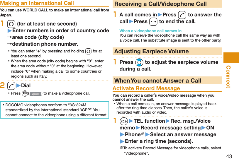 43Connect Making an International CallYou can use  WORLD CALL to make an international call from Japan.10 (for at least one second)▶Enter numbers in order of country code→area code (city code)→destination phone number. ⿠You can enter “+” by pressing and holding 0 for at least one second. ⿠When the area code (city code) begins with “0”, enter the area code without “0” at the beginning. However, include “0” when making a call to some countries or regions such as Italy.2d▶Dial ⿠Press c( ) to make a videophone call. ⿠DOCOMO videophones conform to “3G-324M standardized by the international standard 3GPP”. You cannot connect to the videophone using a different format.  Receiving a Call/Videophone Call1A call comes in▶Press d to answer the call▶Press h to end the call.When a videophone call comes inYou can receive the videophone call the same way as with a voice call. The substitute image is sent to the other party. Adjusting Earpiece Volume1Press Bo to adjust the earpiece volume during a call. When You cannot Answer a Call  Activate Record MessageYou can record a caller’s voice/video message when you cannot answer the call. ⿠When a call comes in, an answer message is played back after the ring time elapses. Then, the caller’s voice is recorded with audio or video.1m▶TEL function▶Rec. msg./Voice memo▶Record message setting▶ON▶Phone※▶Select an answer message▶Enter a ring time (seconds).※To activate Record Message for videophone calls, select “Videophone”.