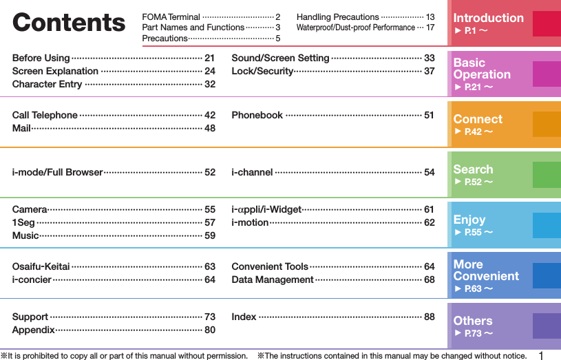 1※It is prohibited to copy all or part of this manual without permission.    ※The instructions contained in this manual may be changed without notice.Contents Introduction▶P.1 ～FOMA Terminal ······························ 2Part Names and Functions ············ 3Precautions ···································· 5Handling Precautions ·················· 13Waterproof/Dust-proof Performance ··· 17Basic Operation▶P.21 ～～Before Using ················································· 21Screen Explanation ······································ 24Character Entry ············································ 32Sound/Screen Setting ·································· 33Lock/Security ················································ 37Connect▶P.42 ～～Call Telephone ·············································· 42Mail ································································ 48Phonebook ··················································· 51Search▶P.52 ～～i-mode/Full Browser ····································· 52 i-channel ······················································· 54Enjoy▶P.55 ～～Camera ·························································· 551Seg ······························································ 57Music ····························································· 59i-appli/i-Widget ············································· 61i-motion ························································· 62More  Convenient▶P.63 ～～Osaifu-Keitai ················································· 63i-concier ························································ 64Convenient Tools ·········································· 64Data Management ········································ 68Others▶P.73 ～～Support ························································· 73Appendix ······················································· 80Index ····························································· 88