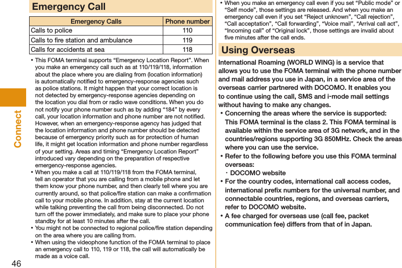 46ConnectEmergency CallEmergency Calls Phone numberCalls to police 110Calls to ﬁre station and ambulance 119Calls for accidents at sea 118 ⿠This FOMA terminal supports “Emergency Location Report”. When you make an emergency call such as at 110/119/118, information about the place where you are dialing from (location information) is automatically notiﬁed to emergency-response agencies such as police stations. It might happen that your correct location is not detected by emergency-response agencies depending on the location you dial from or radio wave conditions. When you do not notify your phone number such as by adding “184” by every call, your location information and phone number are not notiﬁed. However, when an emergency-response agency has judged that the location information and phone number should be detected because of emergency priority such as for protection of human life, it might get location information and phone number regardless of your setting. Areas and timing “Emergency Location Report” introduced vary depending on the preparation of respective emergency-response agencies. ⿠When you make a call at 110/119/118 from the FOMA terminal, tell an operator that you are calling from a mobile phone and let them know your phone number, and then clearly tell where you are currently around, so that police/ﬁre station can make a conﬁrmation call to your mobile phone. In addition, stay at the current location while talking preventing the call from being disconnected. Do not turn off the power immediately, and make sure to place your phone standby for at least 10 minutes after the call. ⿠You might not be connected to regional police/ﬁre station depending on the area where you are calling from. ⿠When using the videophone function of the FOMA terminal to place an emergency call to 110, 119 or 118, the call will automatically be made as a voice call. ⿠When you make an emergency call even if you set “Public mode” or “Self mode”, those settings are released. And when you make an emergency call even if you set “Reject unknown”, “Call rejection”, “Call acceptation”, “Call forwarding”, “Voice mail”, “Arrival call act”, “Incoming call” of “Original lock”, those settings are invalid about ﬁve minutes after the call ends. Using OverseasInternational Roaming (WORLD WING) is a service that allows you to use the FOMA terminal with the phone number and mail address you use in Japan, in a service area of the overseas carrier partnered with DOCOMO. It enables you to continue using the call, SMS and i-mode mail settings without having to make any changes. ⿠Concerning the areas where the service is supported: This FOMA terminal is the class 2. This FOMA terminal is available within the service area of 3G network, and in the countries/regions supporting 3G 850MHz. Check the areas where you can use the service. ⿠Refer to the following before you use this FOMA terminal overseas:・ DOCOMO website ⿠For the country codes, international call access codes, international preﬁx numbers for the universal number, and connectable countries, regions, and overseas carriers, refer to DOCOMO website. ⿠A fee charged for overseas use (call fee, packet communication fee) differs from that of in Japan.