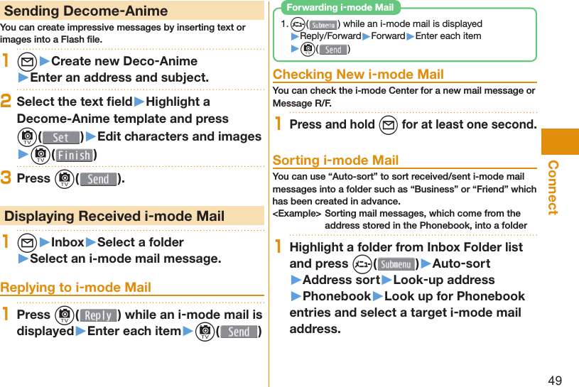 49Connect Sending Decome-AnimeYou can create impressive messages by inserting text or images into a Flash ﬁ le.1l▶Create new Deco-Anime▶Enter an address and subject.2Select the text ﬁ eld▶Highlight a Decome-Anime template and press c()▶Edit characters and images▶c( )3Press c( ). Displaying Received i-mode Mail1l▶Inbox▶Select a folder▶Select an i-mode mail message. Replying to i-mode Mail1Press c( ) while an i-mode mail is displayed▶Enter each item▶c( )1. m() while an i-mode mail is displayed▶Reply/Forward▶Forward▶Enter each item▶c( ) Forwarding i-mode Mail Checking New i-mode MailYou can check the i-mode Center for a new mail message or Message R/F.1Press and hold l for at least one second. Sorting i-mode MailYou can use “Auto-sort” to sort received/sent i-mode mail messages into a folder such as “Business” or “Friend” which has been created in advance.&lt;Example&gt; Sorting mail messages, which come from the address stored in the Phonebook, into a folder1Highlight a folder from Inbox Folder list and press m()▶Auto-sort▶Address sort▶Look-up address▶Phonebook▶Look up for Phonebook entries and select a target i-mode mail address.