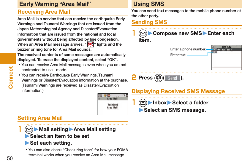 50Connect Early Warning “ Area Mail”Receiving Area MailArea Mail is a service that can receive the earthquake Early Warnings and Tsunami Warnings that are issued from the Japan Meteorological Agency and Disaster/Evacuation information that are issued from the national and local governments without being affected by line congestion.When an Area Mail message arrives, “ ” lights and the buzzer or ring tone for Area Mail sounds.The received contents of some messages are automatically displayed. To erase the displayed content, select “OK”. ⿠You can receive Area Mail messages even when you are not contracted to use i-mode. ⿠You can receive Earthquake Early Warnings, Tsunami Warnings or Disaster/Evacuation information at the purchase.(Tsunami Warnings are received as Disaster/Evacuation information.)Setting Area Mail1l▶Mail setting▶Area Mail setting▶Select an item to be set▶Set each setting. ⿠You can also check “Check ring tone” for how your FOMA terminal works when you receive an Area Mail message.  Using SMSYou can send text messages to the mobile phone number at the other party.  Sending SMS1l▶Compose new SMS▶Enter each item.Enter a phone number.Enter text.2Press c( ). Displaying Received SMS Message1l▶Inbox▶Select a folder▶Select an SMS message.