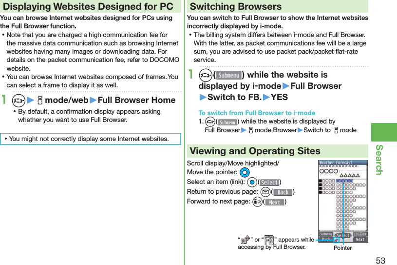 53Search Displaying Websites Designed for PCYou can browse Internet websites designed for PCs using the Full Browser function. ⿠Note that you are charged a high communication fee for the massive data communication such as browsing Internet websites having many images or downloading data. For details on the packet communication fee, refer to DOCOMO website. ⿠You can browse Internet websites composed of frames. You can select a frame to display it as well.1m▶imode/web▶Full Browser Home ⿠By default, a conﬁ rmation display appears asking whether you want to use Full Browser. ⿠You might not correctly display some Internet websites.Switching BrowsersYou can switch to Full Browser to show the Internet websites incorrectly displayed by i-mode. ⿠The billing system differs between i-mode and Full Browser. With the latter, as packet communications fee will be a large sum, you are advised to use packet pack/packet ﬂ at-rate service.1m( ) while the website is displayed by i-mode▶Full Browser▶Switch to FB.▶YESTo switch from Full Browser to i-mode1. m() while the website is displayed by Full Browser▶imode Browser▶Switch to imodeViewing and Operating SitesScroll display/Move highlighted/Move the pointer: MoSelect an item (link): Oo()Return to previous page: l()Forward to next page: i()“ ” or “ ” appears while accessing by Full Browser. Pointer