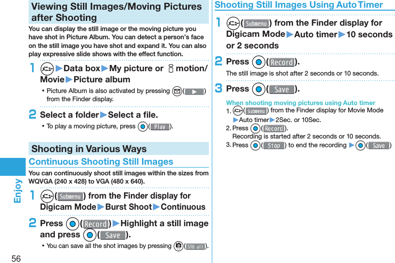 56Enjoy  Viewing Still Images/Moving Pictures after ShootingYou can display the still image or the moving picture you have shot in  Picture Album. You can detect a person’s face on the still image you have shot and expand it. You can also play expressive slide shows with the effect function.1m▶Data box▶My picture or imotion/Movie▶Picture album ⿠Picture Album is also activated by pressing l( ) from the Finder display.2Select a folder▶Select a ﬁ le. ⿠To play a moving picture, press Oo( ).Shooting in Various Ways Continuous Shooting Still ImagesYou can continuously shoot still images within the sizes from WQVGA (240 x 428) to VGA (480 x 640).1m( ) from the Finder display for Digicam Mode▶Burst Shoot▶Continuous2Press Oo( )▶Highlight a still image and press Oo(). ⿠You can save all the shot images by pressing c( ). Shooting Still Images Using Auto Timer1m( ) from the Finder display for Digicam Mode▶Auto timer▶10 seconds or 2 seconds2Press Oo( ).The still image is shot after 2 seconds or 10 seconds.3Press Oo( ).When shooting moving pictures using Auto timer1. m() from the Finder display for Movie Mode▶Auto timer▶2Sec. or 10Sec.2. Press Oo().Recording is started after 2 seconds or 10 seconds.3. Press Oo() to end the recording ▶Oo( )