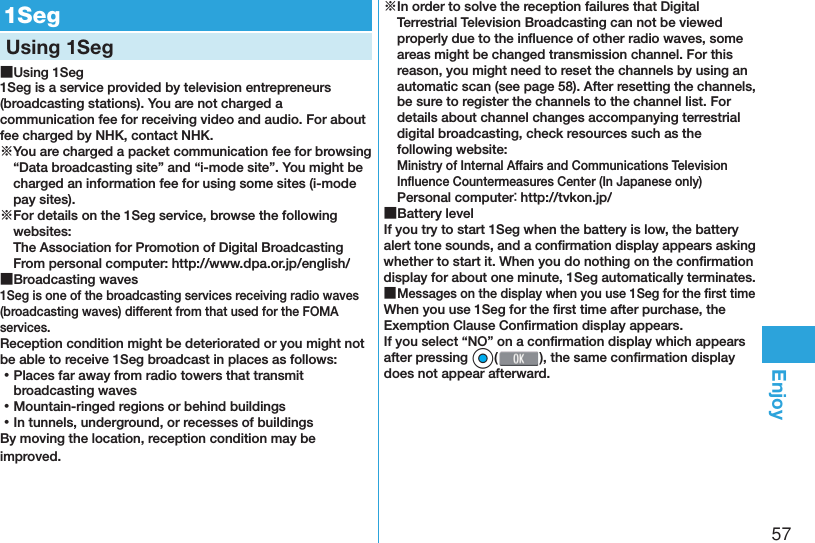 57Enjoy  1SegUsing 1Seg ■Using 1Seg1Seg is a service provided by television entrepreneurs (broadcasting stations). You are not charged a communication fee for receiving video and audio. For about fee charged by NHK, contact NHK.※You are charged a packet communication fee for browsing “Data broadcasting site” and “i-mode site”. You might be charged an information fee for using some sites (i-mode pay sites).※For details on the 1Seg service, browse the following websites: The Association for Promotion of Digital Broadcasting From personal computer: (http://www.dpa.or.jp/english/) ■Broadcasting waves1Seg is one of the broadcasting services receiving radio waves (broadcasting waves) different from that used for the FOMA services. Reception condition might be deteriorated or you might not be able to receive 1Seg broadcast in places as follows: ⿠Places far away from radio towers that transmit broadcasting waves ⿠Mountain-ringed regions or behind buildings ⿠In tunnels, underground, or recesses of buildingsBy moving the location, reception condition may be improved.※In order to solve the reception failures that Digital Terrestrial Television Broadcasting can not be viewed properly due to the inﬂ uence of other radio waves, some areas might be changed transmission channel. For this reason, you might need to reset the channels by using an automatic scan (see page 58). After resetting the channels, be sure to register the channels to the channel list. For details about channel changes accompanying terrestrial digital broadcasting, check resources such as the following website:Ministry of Internal Affairs and Communications Television Inﬂ uence Countermeasures Center (In Japanese only)Personal computer： (http://tvkon.jp/) ■Battery levelIf you try to start 1Seg when the battery is low, the battery alert tone sounds, and a conﬁ rmation display appears asking whether to start it. When you do nothing on the conﬁ rmation display for about one minute, 1Seg automatically terminates. ■Messages on the display when you use 1Seg for the ﬁ rst timeWhen you use 1Seg for the ﬁ rst time after purchase, the Exemption Clause Conﬁ rmation display appears.If you select “NO” on a conﬁ rmation display which appears after pressing *Oo(), the same conﬁ rmation display does not appear afterward.