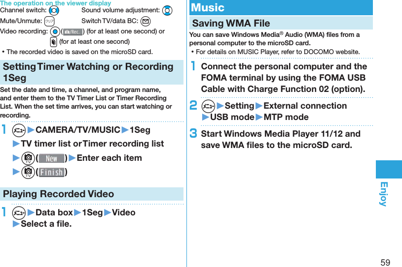 59EnjoyThe operation on the viewer displayChannel switch: No  Sound volume adjustment: BoMute/Unmute: r  Switch TV/data BC: l Video recording: O o() (for at least one second) or x (for at least one second) ⿠The recorded video is saved on the microSD card.Setting   Timer Watching or Recording 1SegSet the date and time, a channel, and program name, and enter them to the TV Timer List or Timer Recording List. When the set time arrives, you can start watching or recording. 1m▶CAMERA/TV/MUSIC▶1Seg▶TV timer list or Timer recording list▶c( )▶Enter each item▶c( )Playing Recorded  Video1m▶Data box▶1Seg▶Video▶Select a ﬁ le. Music Saving WMA FileYou can save Windows Media® Audio (WMA) ﬁ les from a personal computer to the microSD card. ⿠For details on MUSIC Player, refer to DOCOMO website.1Connect the personal computer and the FOMA terminal by using the FOMA USB Cable with Charge Function 02 (option).2m▶Setting▶External connection▶USB mode▶MTP mode3Start Windows Media Player 11/12 and save WMA ﬁ les to the microSD card.