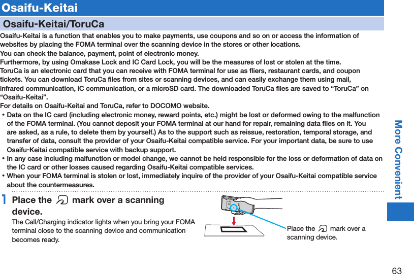 63More ConvenientOsaifu-KeitaiOsaifu-Keitai/ToruCaOsaifu-Keitai is a function that enables you to make payments, use coupons and so on or access the information of websites by placing the FOMA terminal over the scanning device in the stores or other locations.You can check the balance, payment, point of electronic money.Furthermore, by using Omakase Lock and IC Card Lock, you will be the measures of lost or stolen at the time. ToruCa is an electronic card that you can receive with FOMA terminal for use as ﬂiers, restaurant cards, and coupon tickets. You can download ToruCa ﬁles from sites or scanning devices, and can easily exchange them using mail, infrared communication, iC communication, or a microSD card. The downloaded ToruCa ﬁles are saved to “ToruCa” on “Osaifu-Keitai”.For details on Osaifu-Keitai and ToruCa, refer to DOCOMO website. ⿠Data on the IC card (including electronic money, reward points, etc.) might be lost or deformed owing to the malfunction of the FOMA terminal. (You cannot deposit your FOMA terminal at our hand for repair, remaining data ﬁles on it. You are asked, as a rule, to delete them by yourself.) As to the support such as reissue, restoration, temporal storage, and transfer of data, consult the provider of your Osaifu-Keitai compatible service. For your important data, be sure to use Osaifu-Keitai compatible service with backup support. ⿠In any case including malfunction or model change, we cannot be held responsible for the loss or deformation of data on the IC card or other losses caused regarding Osaifu-Keitai compatible services. ⿠When your FOMA terminal is stolen or lost, immediately inquire of the provider of your Osaifu-Keitai compatible service about the countermeasures.1Place the f mark over a scanning device.The Call/Charging indicator lights when you bring your FOMA terminal close to the scanning device and communication becomes ready.Place the f mark over a scanning device.