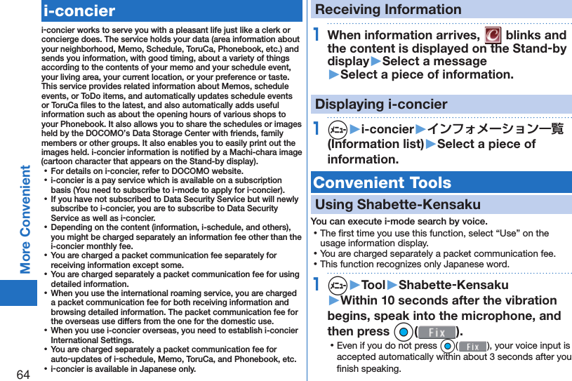 64More Convenient   i-concieri-concier works to serve you with a pleasant life just like a clerk or concierge does. The service holds your data (area information about your neighborhood, Memo, Schedule, ToruCa, Phonebook, etc.) and sends you information, with good timing, about a variety of things according to the contents of your memo and your schedule event, your living area, your current location, or your preference or taste. This service provides related information about Memos, schedule events, or ToDo items, and automatically updates schedule events or ToruCa ﬁ les to the latest, and also automatically adds useful information such as about the opening hours of various shops to your Phonebook. It also allows you to share the schedules or images held by the DOCOMO’s Data Storage Center with friends, family members or other groups. It also enables you to easily print out the images held. i-concier information is notiﬁ ed by a Machi-chara image (cartoon character that appears on the Stand-by display). ⿠For details on i-concier, refer to DOCOMO website. ⿠i-concier is a pay service which is available on a subscription basis (You need to subscribe to i-mode to apply for i-concier). ⿠If you have not subscribed to Data Security Service but will newly subscribe to i-concier, you are to subscribe to Data Security Service as well as i-concier. ⿠Depending on the content (information, i-schedule, and others), you might be charged separately an information fee other than the i-concier monthly fee. ⿠You are charged a packet communication fee separately for receiving information except some.  ⿠You are charged separately a packet communication fee for using detailed information. ⿠When you use the international roaming service, you are charged a packet communication fee for both receiving information and browsing detailed information. The packet communication fee for the overseas use differs from the one for the domestic use. ⿠When you use i-concier overseas, you need to establish i-concier International Settings. ⿠You are charged separately a packet communication fee for auto-updates of i-schedule, Memo, ToruCa, and Phonebook, etc. ⿠i-concier is available in Japanese only.Receiving Information1When information arrives,   blinks and the content is displayed on the Stand-by display▶Select a message▶Select a piece of information.Displaying i-concier1m▶i-concier▶インフォメーション一覧(Information list)▶Select a piece of information. Convenient Tools Using  Shabette-KensakuYou can execute i-mode search by voice. ⿠The ﬁ rst time you use this function, select “Use” on the usage information display. ⿠You are charged separately a packet communication fee. ⿠This function recognizes only Japanese word.1m▶Tool▶Shabette-Kensaku▶Within 10 seconds after the vibration begins, speak into the microphone, and then press Oo(). ⿠Even if you do not press Oo( ), your voice input is accepted automatically within about 3 seconds after you ﬁ nish speaking.