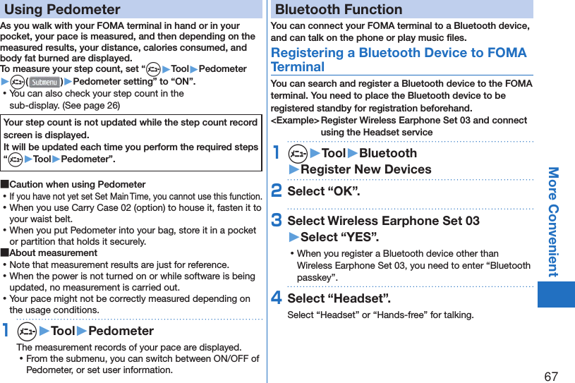 67More Convenient  Using PedometerAs you walk with your FOMA terminal in hand or in your pocket, your pace is measured, and then depending on the measured results, your distance, calories consumed, andbody fat burned are displayed.To measure your step count, set “m▶Tool▶Pedometer▶m( )▶Pedometer setting” to “ON”. ⿠You can also check your step count in the sub-display. (See page 26)Your step count is not updated while the step count record screen is displayed. It will be updated each time you perform the required steps “m▶Tool▶Pedometer”. ■Caution when using Pedometer ⿠If you have not yet set Set Main Time, you cannot use this function. ⿠When you use Carry Case 02 (option) to house it, fasten it to your waist belt. ⿠When you put Pedometer into your bag, store it in a pocket or partition that holds it securely. ■About measurement ⿠Note that measurement results are just for reference. ⿠When the power is not turned on or while software is being updated, no measurement is carried out. ⿠Your pace might not be correctly measured depending on the usage conditions.1m▶Tool▶PedometerThe measurement records of your pace are displayed. ⿠From the submenu, you can switch between ON/OFF of Pedometer, or set user information. Bluetooth FunctionYou can connect your FOMA terminal to a Bluetooth device, and can talk on the phone or play music ﬁ les. Registering a Bluetooth Device to FOMA TerminalYou can search and register a Bluetooth device to the FOMA terminal. You need to place the Bluetooth device to be registered standby for registration beforehand.&lt;Example&gt; Register Wireless Earphone Set 03 and connect using the Headset service1m▶Tool▶Bluetooth▶Register New Devices2Select “OK”.3Select Wireless Earphone Set 03▶Select “YES”. ⿠When you register a Bluetooth device other than Wireless Earphone Set 03, you need to enter “Bluetooth passkey”.4Select “Headset”.Select “Headset” or “Hands-free” for talking.