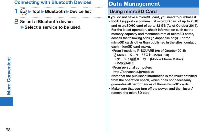 68More ConvenientConnecting with Bluetooth Devices1m▶Tool▶Bluetooth▶Device list2Select a Bluetooth device ▶Select a service to be used.Data ManagementUsing microSD CardIf you do not have a microSD card, you need to purchase it.  ⿠P-01H supports a commercial microSD card of up to 2 GB and microSDHC card of up to 32 GB (As of October 2015). For the latest operation, check information such as the memory capacity and manufacturers of microSD cards, access the following sites (in Japanese only). For the microSD cards other than published in the sites, contact each microSD card maker.・From i-mode to P-SQUARE (As of October 2015)iMenu→メニューリスト (Menu List) →ケータイ電話メーカー (Mobile Phone Maker)  →P-SQUARE・From personal computers(http://panasonic.jp/mobile/)Note that the published information is the result obtained from the operation check, which does not necessarily guarantee all performances of those microSD cards. ⿠Make sure that you turn off the power, and then insert/remove the microSD card.