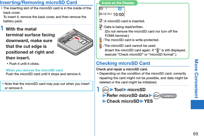 69More Convenient Inserting/Removing microSD Card ⿠The inserting slot of the microSD card is in the inside of the back cover.To insert it, remove the back cover, and then remove the battery pack.1With the metal terminal surface facing downward, make sure that the cut edge is positioned at right and then insert. ⿠Push it until it clicks.When you remove the microSD cardPush the microSD card until it stops and remove it. ⿠Note that the microSD card may pop out when you insert or remove it. : A microSD card is inserted. : Data is being read/written.(Do not remove the microSD card nor turn off the FOMA terminal.) : The microSD card is write-protected. : The microSD card cannot be used.(Insert the microSD card again. If “ ” is still displayed, execute “Check microSD” or “microSD format”.)Icons on the Display Checking microSD CardCheck and repair a microSD card. ⿠Depending on the condition of the microSD card, correctly repairing the card might not be possible, and data might be deleted or the card might be initialized.1m▶Tool▶microSD▶Refer microSD data▶m( )▶Check microSD▶YES