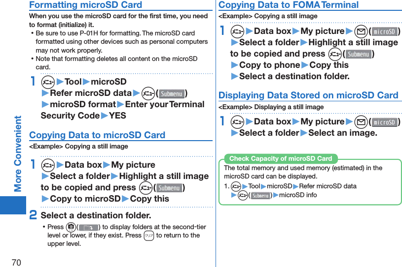 70More Convenient Formatting microSD CardWhen you use the microSD card for the ﬁ rst time, you need to format (initialize) it. ⿠Be sure to use P-01H for formatting. The microSD card formatted using other devices such as personal computers may not work properly. ⿠Note that formatting deletes all content on the microSD card.1m▶Tool▶microSD▶Refer microSD data▶m( )▶microSD format▶Enter your Terminal Security Code▶YES Copying Data to microSD Card&lt;Example&gt; Copying a still image1m▶Data box▶My picture▶Select a folder▶Highlight a still image to be copied and press m()▶Copy to microSD▶Copy this2Select a destination folder. ⿠Press c( ) to display folders at the second-tier level or lower, if they exist. Press r to return to the upper level.Copying Data to FOMA Terminal&lt;Example&gt; Copying a still image1m▶Data box▶My picture▶l( )▶Select a folder▶Highlight a still image to be copied and press m()▶Copy to phone▶Copy this▶Select a destination folder.Displaying Data Stored on microSD Card&lt;Example&gt; Displaying a still image1m▶Data box▶My picture▶l( )▶Select a folder▶Select an image.The total memory and used memory (estimated) in the microSD card can be displayed.1. m▶Tool▶microSD▶Refer microSD data▶m( )▶microSD infoCheck Capacity of microSD Card