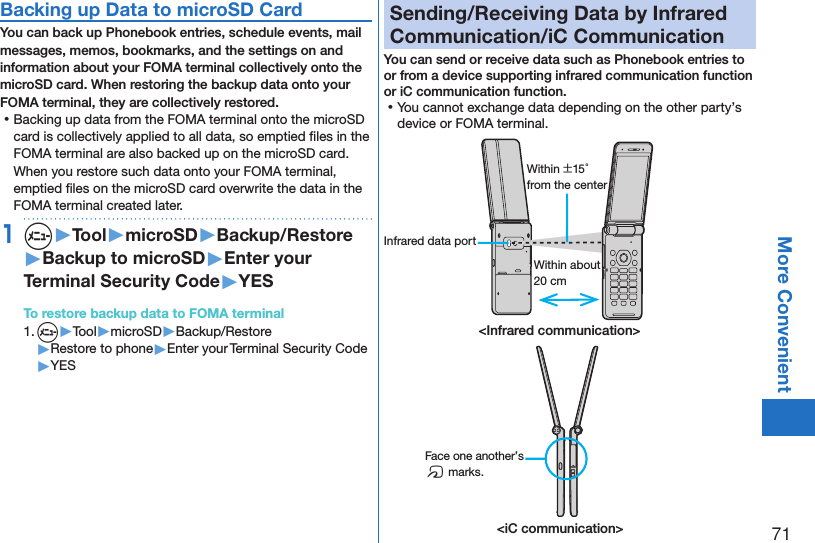71More ConvenientBacking up Data to microSD CardYou can back up Phonebook entries, schedule events, mail messages, memos, bookmarks, and the settings on and information about your FOMA terminal collectively onto the microSD card. When restoring the backup data onto your FOMA terminal, they are collectively restored. ⿠Backing up data from the FOMA terminal onto the microSD card is collectively applied to all data, so emptied ﬁles in the FOMA terminal are also backed up on the microSD card. When you restore such data onto your FOMA terminal, emptied ﬁles on the microSD card overwrite the data in the FOMA terminal created later. 1m▶Tool▶microSD▶Backup/Restore▶Backup to microSD▶Enter your Terminal Security Code▶YESTo restore backup data to FOMA terminal1. m▶Tool▶microSD▶Backup/Restore▶Restore to phone▶Enter your Terminal Security Code▶YESSending/Receiving Data by Infrared Communication/iC CommunicationYou can send or receive data such as Phonebook entries to or from a device supporting infrared communication function or iC communication function. ⿠You cannot exchange data depending on the other party’s device or FOMA terminal.Within about 20 cmWithin ±15° from the centerInfrared data port&lt;Infrared communication&gt;&lt;iC communication&gt;Face one another’s f marks.
