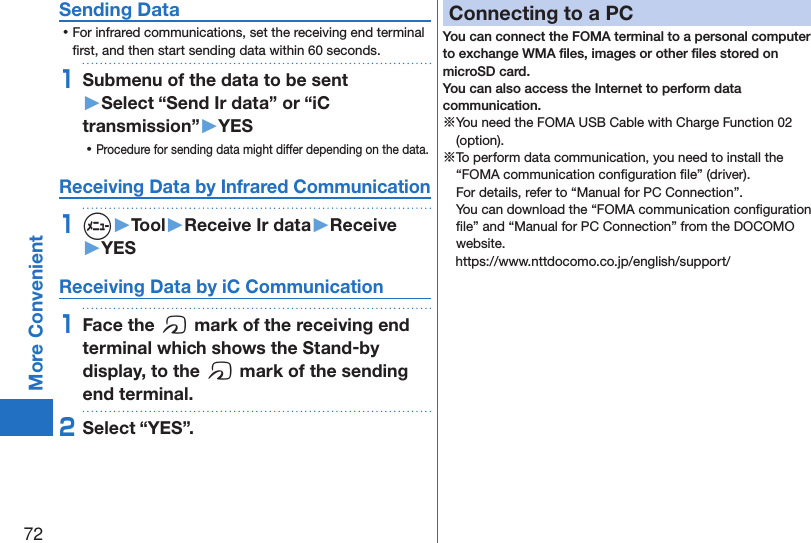 72More ConvenientSending Data ⿠For infrared communications, set the receiving end terminal ﬁrst, and then start sending data within 60 seconds.1Submenu of the data to be sent  ▶Select “Send Ir data” or “iC transmission”▶YES ⿠Procedure for sending data might differ depending on the data.Receiving Data by Infrared Communication1m▶Tool▶Receive Ir data▶Receive▶YESReceiving Data by iC Communication1Face the f mark of the receiving end terminal which shows the Stand-by display, to the f mark of the sending end terminal.2Select “YES”.Connecting to a PCYou can connect the FOMA terminal to a personal computer to exchange WMA ﬁles, images or other ﬁles stored on microSD card.  You can also access the Internet to perform data communication.※You need the FOMA USB Cable with Charge Function 02 (option).※To perform data communication, you need to install the “FOMA communication conﬁguration ﬁle” (driver). For details, refer to “Manual for PC Connection”. You can download the “FOMA communication conﬁguration ﬁle” and “Manual for PC Connection” from the DOCOMO website. ((https://www.nttdocomo.co.jp/english/support/)