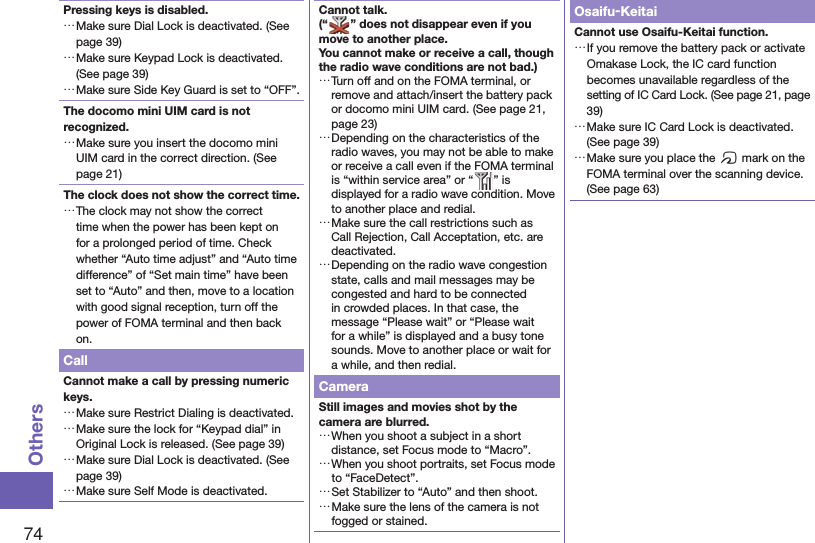 74OthersPressing keys is disabled. …Make sure Dial Lock is deactivated. (See page 39) …Make sure Keypad Lock is deactivated. (See page 39) …Make sure Side Key Guard is set to “OFF”. The docomo mini UIM card is not recognized. …Make sure you insert the docomo mini UIM card in the correct direction. (See page 21)The clock does not show the correct time. …The clock may not show the correct time when the power has been kept on for a prolonged period of time. Check whether “Auto time adjust” and “Auto time difference” of “Set main time” have been set to “Auto” and then, move to a location with good signal reception, turn off the power of FOMA terminal and then back on.CallCannot make a call by pressing numeric keys.  …Make sure Restrict Dialing is deactivated.  …Make sure the lock for “Keypad dial” in Original Lock is released. (See page 39) …Make sure Dial Lock is deactivated. (See page 39) …Make sure Self Mode is deactivated.Cannot talk.(“ ” does not disappear even if you move to another place.You cannot make or receive a call, though the radio wave conditions are not bad.) …Turn off and on the FOMA terminal, or remove and attach/insert the battery pack or docomo mini UIM card. (See page 21, page 23) …Depending on the characteristics of the radio waves, you may not be able to make or receive a call even if the FOMA terminal is “within service area” or “ ” is displayed for a radio wave condition. Move to another place and redial. …Make sure the call restrictions such as Call Rejection, Call Acceptation, etc. are deactivated. …Depending on the radio wave congestion state, calls and mail messages may be congested and hard to be connected in crowded places. In that case, the message “Please wait” or “Please wait for a while” is displayed and a busy tone sounds. Move to another place or wait for a while, and then redial.CameraStill images and movies shot by the camera are blurred. …When you shoot a subject in a short distance, set Focus mode to “Macro”. …When you shoot portraits, set Focus mode to “FaceDetect”. …Set Stabilizer to “Auto” and then shoot. …Make sure the lens of the camera is not fogged or stained.Osaifu-KeitaiCannot use Osaifu-Keitai function. …If you remove the battery pack or activate Omakase Lock, the IC card function becomes unavailable regardless of the setting of IC Card Lock. (See page 21, page 39) …Make sure IC Card Lock is deactivated. (See page 39) …Make sure you place the f mark on the FOMA terminal over the scanning device. (See page 63)