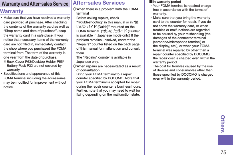 75OthersWarranty and After-sales ServiceWarranty ⿠Make sure that you have received a warranty card provided at purchase. After checking the contents of the warranty card as well as “Shop name and date of purchase”, keep the warranty card in a safe place. If you notice that necessary items of the warranty card are not ﬁlled in, immediately contact the shop where you purchased the FOMA terminal from. The term of the warranty is one year from the date of purchase.※Back Cover P63/Desktop Holder P55/Battery Pack P32 are not covered by warranty. ⿠Speciﬁcations and appearance of this FOMA terminal including the accessories may be modiﬁed for improvement without notice.After-sales Services◎ When there is a problem with the FOMA terminalBefore asking repairs, check “Troubleshooting” in this manual or in “使いかたガイド (Guide)” mounted on the FOMA terminal. (“使いかたガイド (Guide)” is available in Japanese mode only.) If the problem remains unsolved, contact the “Repairs” counter listed on the back page of this manual for malfunction and consult them. The “Repairs” counter is available in Japanese only.◎ When repairs are necessitated as a result of consultationBring your FOMA terminal to a repair counter speciﬁed by DOCOMO. Note that your FOMA terminal is accepted for repair during the repair counter’s business hours. Further, note that you may need to wait for ﬁxing depending on the malfunction state. ■In warranty period・ Your FOMA terminal is repaired charge free in accordance with the terms of warranty.・ Make sure that you bring the warranty card to the counter for repair. If you do not show the warranty card, or when troubles or malfunctions are regarded to be caused by your mishandling (the damages of the connector terminal (earphone/microphone terminal) or the display, etc.), or when your FOMA terminal was repaired by other than a repair counter speciﬁed by DOCOMO, the repair cost is charged even within the warranty period.・ The cost for troubles caused by the use of devices and consumables other than those speciﬁed by DOCOMO is charged even within the warranty period.