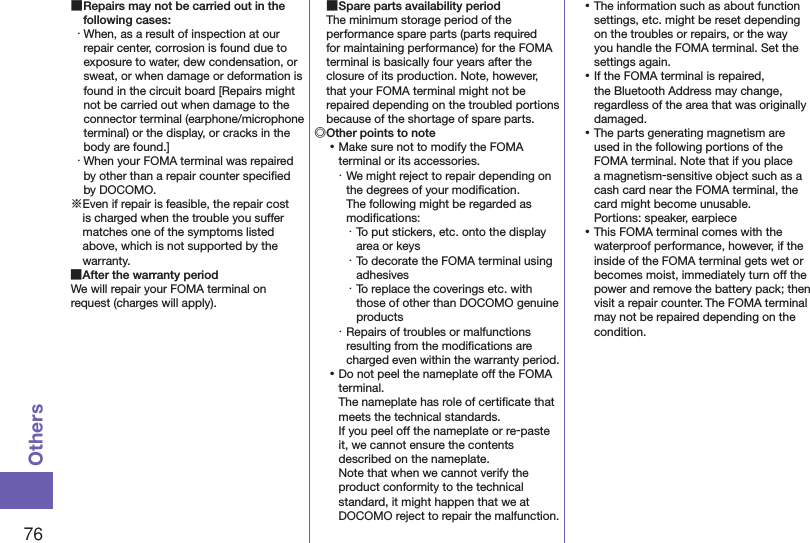76Others ■Repairs may not be carried out in the following cases:・ When, as a result of inspection at our repair center, corrosion is found due to exposure to water, dew condensation, or sweat, or when damage or deformation is found in the circuit board [Repairs might not be carried out when damage to the connector terminal (earphone/microphone terminal) or the display, or cracks in the body are found.]・ When your FOMA terminal was repaired by other than a repair counter speciﬁed by DOCOMO.※Even if repair is feasible, the repair cost is charged when the trouble you suffer matches one of the symptoms listed above, which is not supported by the warranty. ■After the warranty periodWe will repair your FOMA terminal on request (charges will apply). ■Spare parts availability periodThe minimum storage period of the performance spare parts (parts required for maintaining performance) for the FOMA terminal is basically four years after the closure of its production. Note, however, that your FOMA terminal might not be repaired depending on the troubled portions because of the shortage of spare parts.◎Other points to note ⿠Make sure not to modify the FOMA terminal or its accessories.・ We might reject to repair depending on the degrees of your modiﬁcation.  The following might be regarded as modiﬁcations:・ To put stickers, etc. onto the display area or keys・ To decorate the FOMA terminal using adhesives・ To replace the coverings etc. with those of other than DOCOMO genuine products・ Repairs of troubles or malfunctions resulting from the modiﬁcations are charged even within the warranty period. ⿠Do not peel the nameplate off the FOMA terminal. The nameplate has role of certiﬁcate that meets the technical standards. If you peel off the nameplate or re-paste it, we cannot ensure the contents described on the nameplate. Note that when we cannot verify the product conformity to the technical standard, it might happen that we at DOCOMO reject to repair the malfunction. ⿠The information such as about function settings, etc. might be reset depending on the troubles or repairs, or the way you handle the FOMA terminal. Set the settings again. ⿠If the FOMA terminal is repaired, the Bluetooth Address may change, regardless of the area that was originally damaged. ⿠The parts generating magnetism are used in the following portions of the FOMA terminal. Note that if you place a magnetism-sensitive object such as a cash card near the FOMA terminal, the card might become unusable. Portions: speaker, earpiece ⿠This FOMA terminal comes with the waterproof performance, however, if the inside of the FOMA terminal gets wet or becomes moist, immediately turn off the power and remove the battery pack; then visit a repair counter. The FOMA terminal may not be repaired depending on the condition.