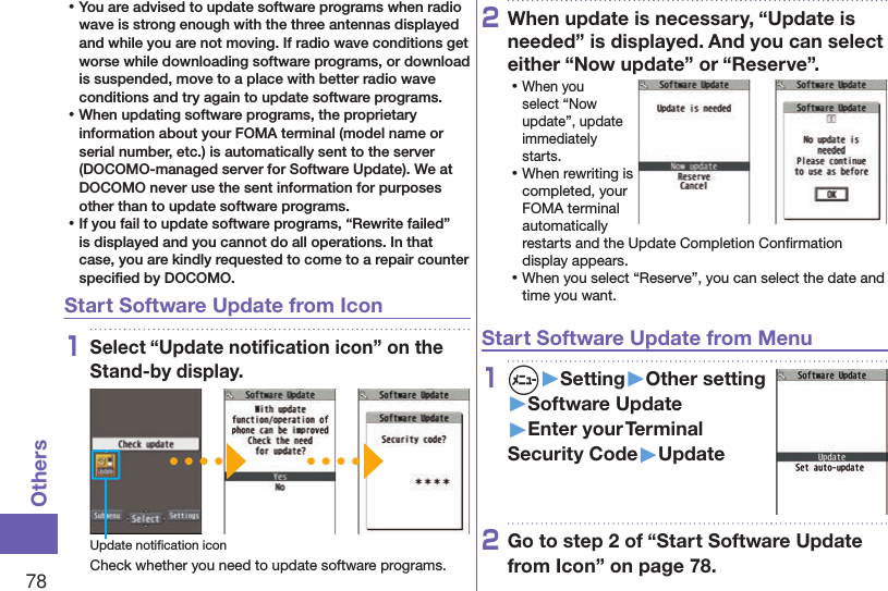 78Others ⿠You are advised to update software programs when radio wave is strong enough with the three antennas displayed and while you are not moving. If radio wave conditions get worse while downloading software programs, or download is suspended, move to a place with better radio wave conditions and try again to update software programs. ⿠When updating software programs, the proprietary information about your FOMA terminal (model name or serial number, etc.) is automatically sent to the server (DOCOMO-managed server for Software Update). We at DOCOMO never use the sent information for purposes other than to update software programs. ⿠If you fail to update software programs, “Rewrite failed” is displayed and you cannot do all operations. In that case, you are kindly requested to come to a repair counter speciﬁed by DOCOMO.Start Software Update from Icon1Select “Update notiﬁcation icon” on the Stand-by display.Update notiﬁcation iconCheck whether you need to update software programs.2When update is necessary, “Update is needed” is displayed. And you can select either “Now update” or “Reserve”. ⿠When you select “Now update”, update immediately starts. ⿠When rewriting is completed, your FOMA terminal automatically restarts and the Update Completion Conﬁrmation display appears. ⿠When you select “Reserve”, you can select the date and time you want.Start Software Update from Menu1m▶Setting▶Other setting▶Software Update▶Enter your Terminal Security Code▶Update2Go to step 2 of “Start Software Update from Icon” on page 78.