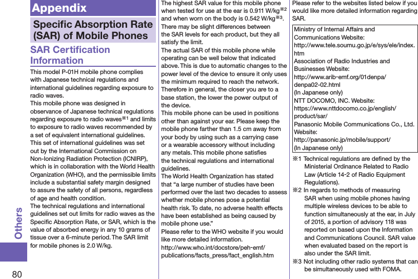 80OthersAppendixSpeciﬁc Absorption Rate (SAR) of Mobile PhonesSAR Certiﬁcation InformationThis model P-01H mobile phone complies with Japanese technical regulations and international guidelines regarding exposure to radio waves.This mobile phone was designed in observance of Japanese technical regulations regarding exposure to radio waves※1 and limits to exposure to radio waves recommended by a set of equivalent international guidelines. This set of international guidelines was set out by the International Commission on Non-Ionizing Radiation Protection (ICNIRP), which is in collaboration with the World Health Organization (WHO), and the permissible limits include a substantial safety margin designed to assure the safety of all persons, regardless of age and health condition.The technical regulations and international guidelines set out limits for radio waves as the Speciﬁc Absorption Rate, or SAR, which is the value of absorbed energy in any 10 grams of tissue over a 6-minute period. The SAR limit for mobile phones is 2.0 W/kg. The highest SAR value for this mobile phone when tested for use at the ear is 0.911 W/kg※2 and when worn on the body is 0.542 W/kg※3. There may be slight differences between the SAR levels for each product, but they all satisfy the limit.The actual SAR of this mobile phone while operating can be well below that indicated above. This is due to automatic changes to the power level of the device to ensure it only uses the minimum required to reach the network. Therefore in general, the closer you are to a base station, the lower the power output of the device.This mobile phone can be used in positions other than against your ear. Please keep the mobile phone farther than 1.5 cm away from your body by using such as a carrying case or a wearable accessory without including any metals. This mobile phone satisﬁes the technical regulations and international guidelines.The World Health Organization has stated that “a large number of studies have been performed over the last two decades to assess whether mobile phones pose a potential health risk. To date, no adverse health effects have been established as being caused by mobile phone use.”Please refer to the WHO website if you would like more detailed information. (http://www.who.int/docstore/peh-emf/publications/facts_press/fact_english.htm)Please refer to the websites listed below if you would like more detailed information regarding SAR.Ministry of Internal Affairs and Communications Website: (http://www.tele.soumu.go.jp/e/sys/ele/index.htm)Association of Radio Industries and Businesses Website: (http://www.arib-emf.org/01denpa/denpa02-02.html)(In Japanese only)NTT DOCOMO, INC. Website: (https://www.nttdocomo.co.jp/english/product/sar/)Panasonic Mobile Communications Co., Ltd. Website: (http://panasonic.jp/mobile/support/)(In Japanese only)※1 Technical regulations are deﬁned by the Ministerial Ordinance Related to Radio Law (Article 14-2 of Radio Equipment Regulations).※2 In regards to methods of measuring SAR when using mobile phones having multiple wireless devices to be able to function simultaneously at the ear, in July of 2015, a portion of advisory 118 was reported on based upon the Information and Communications Council. SAR value when evaluated based on the report is also under the SAR limit. ※3 Not including other radio systems that can be simultaneously used with FOMA.