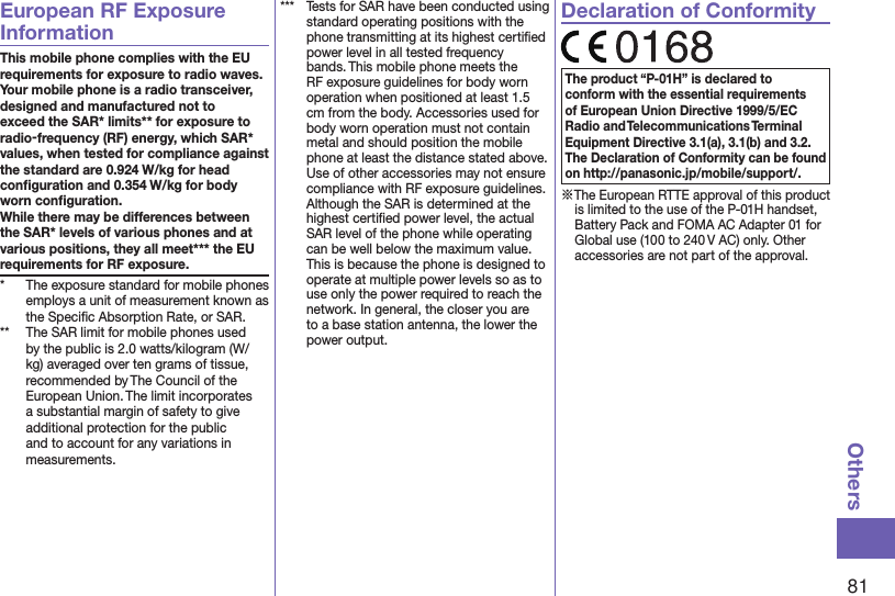 81OthersEuropean RF Exposure InformationThis mobile phone complies with the EU requirements for exposure to radio waves. Your mobile phone is a radio transceiver, designed and manufactured not to exceed the SAR* limits** for exposure to radio-frequency (RF) energy, which SAR* values, when tested for compliance against the standard are 0.924 W/kg for head conﬁguration and 0.354 W/kg for body worn conﬁguration. While there may be differences between the SAR* levels of various phones and at various positions, they all meet*** the EU requirements for RF exposure.*  The exposure standard for mobile phones employs a unit of measurement known as the Speciﬁc Absorption Rate, or SAR.**  The SAR limit for mobile phones used by the public is 2.0 watts/kilogram (W/kg) averaged over ten grams of tissue, recommended by The Council of the European Union. The limit incorporates a substantial margin of safety to give additional protection for the public and to account for any variations in measurements.***  Tests for SAR have been conducted using standard operating positions with the phone transmitting at its highest certiﬁed power level in all tested frequency bands. This mobile phone meets the RF exposure guidelines for body worn operation when positioned at least 1.5 cm from the body. Accessories used for body worn operation must not contain metal and should position the mobile phone at least the distance stated above. Use of other accessories may not ensure compliance with RF exposure guidelines. Although the SAR is determined at the highest certiﬁed power level, the actual SAR level of the phone while operating can be well below the maximum value. This is because the phone is designed to operate at multiple power levels so as to use only the power required to reach the network. In general, the closer you are to a base station antenna, the lower the power output.Declaration of ConformityThe product “P-01H” is declared to conform with the essential requirements of European Union Directive 1999/5/EC Radio and Telecommunications Terminal Equipment Directive 3.1(a), 3.1(b) and 3.2. The Declaration of Conformity can be found on (http://panasonic.jp/mobile/support/).※The European RTTE approval of this product is limited to the use of the P-01H handset, Battery Pack and FOMA AC Adapter 01 for Global use (100 to 240 V AC) only. Other accessories are not part of the approval.