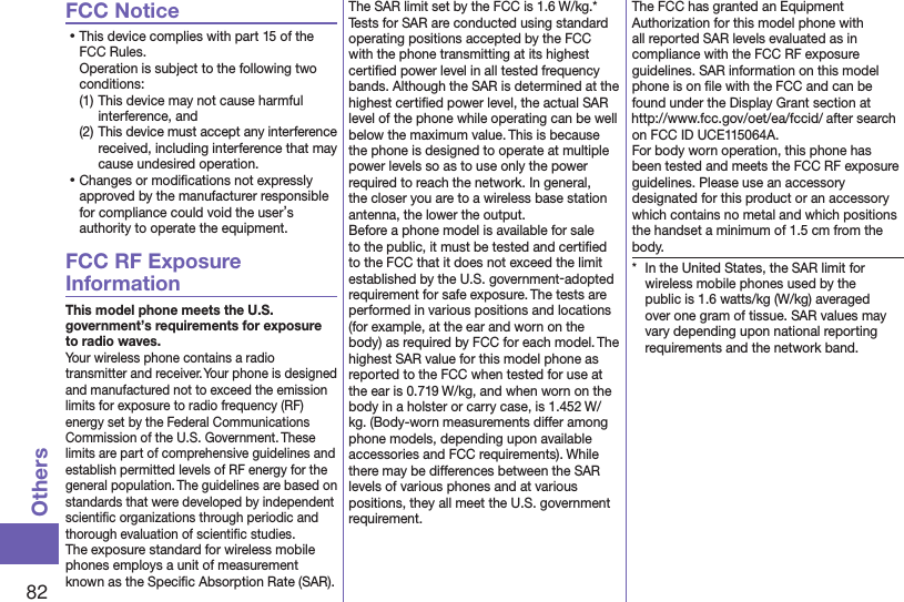 82OthersFCC Notice⿠This device complies with part 15 of the FCC Rules. Operation is subject to the following two conditions:(1) This device may not cause harmful interference, and(2) This device must accept any interference received, including interference that may cause undesired operation.⿠Changes or modiﬁcations not expressly approved by the manufacturer responsible for compliance could void the user’s authority to operate the equipment.FCC RF Exposure InformationThis model phone meets the U.S. government’s requirements for exposure to radio waves.Your wireless phone contains a radio transmitter and receiver. Your phone is designed and manufactured not to exceed the emission limits for exposure to radio frequency (RF) energy set by the Federal Communications Commission of the U.S. Government. These limits are part of comprehensive guidelines and establish permitted levels of RF energy for the general population. The guidelines are based on standards that were developed by independent scientiﬁc organizations through periodic and thorough evaluation of scientiﬁc studies.The exposure standard for wireless mobile phones employs a unit of measurement known as the Speciﬁc Absorption Rate (SAR). The SAR limit set by the FCC is 1.6 W/kg.* Tests for SAR are conducted using standard operating positions accepted by the FCC with the phone transmitting at its highest certiﬁed power level in all tested frequency bands. Although the SAR is determined at the highest certiﬁed power level, the actual SAR level of the phone while operating can be well below the maximum value. This is because the phone is designed to operate at multiple power levels so as to use only the power required to reach the network. In general, the closer you are to a wireless base station antenna, the lower the output.Before a phone model is available for sale to the public, it must be tested and certiﬁed to the FCC that it does not exceed the limit established by the U.S. government-adopted requirement for safe exposure. The tests are performed in various positions and locations (for example, at the ear and worn on the body) as required by FCC for each model. The highest SAR value for this model phone as reported to the FCC when tested for use at the ear is 0.719 W/kg, and when worn on the body in a holster or carry case, is 1.452 W/kg. (Body-worn measurements differ among phone models, depending upon available accessories and FCC requirements). While there may be differences between the SAR levels of various phones and at various positions, they all meet the U.S. government requirement.The FCC has granted an Equipment Authorization for this model phone with all reported SAR levels evaluated as in compliance with the FCC RF exposure guidelines. SAR information on this model phone is on ﬁle with the FCC and can be found under the Display Grant section at (http://www.fcc.gov/oet/ea/fccid/) after search on FCC ID UCE115064A.For body worn operation, this phone has been tested and meets the FCC RF exposure guidelines. Please use an accessory designated for this product or an accessory which contains no metal and which positions the handset a minimum of 1.5 cm from the body.*  In the United States, the SAR limit for wireless mobile phones used by the public is 1.6 watts/kg (W/kg) averaged over one gram of tissue. SAR values may vary depending upon national reporting requirements and the network band.