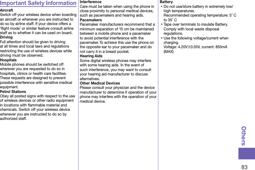 83OthersImportant Safety InformationAircraftSwitch off your wireless device when boarding an aircraft or whenever you are instructed to do so by airline staff. If your device offers a ‘ﬂight mode’ or similar feature consult airline staff as to whether it can be used on board.DrivingFull attention should be given to driving at all times and local laws and regulations restricting the use of wireless devices while driving must be observed.HospitalsMobile phones should be switched off wherever you are requested to do so in hospitals, clinics or health care facilities. These requests are designed to prevent possible interference with sensitive medical equipment.Petrol StationsObey all posted signs with respect to the use of wireless devices or other radio equipment in locations with ﬂammable material and chemicals. Switch off your wireless device whenever you are instructed to do so by authorized staff.InterferenceCare must be taken when using the phone in close proximity to personal medical devices, such as pacemakers and hearing aids.PacemakersPacemaker manufacturers recommend that a minimum separation of 15 cm be maintained between a mobile phone and a pacemaker to avoid potential interference with the pacemaker. To achieve this use the phone on the opposite ear to your pacemaker and do not carry it in a breast pocket.Hearing AidsSome digital wireless phones may interfere with some hearing aids. In the event of such interference, you may want to consult your hearing aid manufacturer to discuss alternatives.Other Medical DevicesPlease consult your physician and the device manufacturer to determine if operation of your phone may interfere with the operation of your medical device.Battery⿠Do not use/store battery in extremely low/high temperatures. Recommended operating temperature: 5°C to 35°C⿠Tape over terminals to insulate Battery. Comply with local waste disposal regulations.⿠Use the following voltage/current when charging. Voltage: 4.20V±0.05V, current: 850mA (MAX)