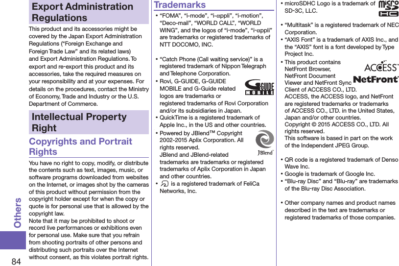 84OthersExport Administration RegulationsThis product and its accessories might be covered by the Japan Export Administration Regulations (“Foreign Exchange and Foreign Trade Law” and its related laws) and Export Administration Regulations. To export and re-export this product and its accessories, take the required measures on your responsibility and at your expenses. For details on the procedures, contact the Ministry of Economy, Trade and Industry or the U.S. Department of Commerce.Intellectual Property RightCopyrights and Portrait RightsYou have no right to copy, modify, or distribute the contents such as text, images, music, or software programs downloaded from websites on the Internet, or images shot by the cameras of this product without permission from the copyright holder except for when the copy or quote is for personal use that is allowed by the copyright law.Note that it may be prohibited to shoot or record live performances or exhibitions even for personal use. Make sure that you refrain from shooting portraits of other persons and distributing such portraits over the Internet without consent, as this violates portrait rights.Trademarks⿠“FOMA”, “i-mode”, “i-appli”, “i-motion”, “Deco-mail”, “WORLD CALL”, “WORLD WING”, and the logos of “i-mode”, “i-appli” are trademarks or registered trademarks of NTT DOCOMO, INC.⿠“Catch Phone (Call waiting service)” is a registered trademark of Nippon Telegraph and Telephone Corporation.⿠Rovi, G-GUIDE, G-GUIDE MOBILE and G-Guide related logos are trademarks or registered trademarks of Rovi Corporation and/or its subsidiaries in Japan.⿠QuickTime is a registered trademark of Apple Inc., in the US and other countries.⿠⿠Powered by JBlend™ Copyright 2002-2015 Aplix Corporation. All rights reserved. JBlend and JBlend-related trademarks are trademarks or registered trademarks of Aplix Corporation in Japan and other countries.⿠f is a registered trademark of FeliCa Networks, Inc.⿠microSDHC Logo is a trademark of SD-3C, LLC.⿠“Multitask” is a registered trademark of NEC Corporation.⿠“AXIS Font” is a trademark of AXIS Inc., and the “AXIS” font is a font developed by Type Project Inc.⿠This product contains NetFront Browser, NetFront Document  Viewer and NetFront Sync Client of ACCESS CO., LTD. ACCESS, the ACCESS logo, and NetFront are registered trademarks or trademarks of ACCESS CO., LTD. in the United States, Japan and/or other countries. Copyright © 2015 ACCESS CO., LTD. All rights reserved. This software is based in part on the work of the Independent JPEG Group.⿠QR code is a registered trademark of Denso Wave Inc.⿠Google is trademark of Google Inc.⿠“Blu-ray Disc” and “Blu-ray” are trademarks of the Blu-ray Disc Association.⿠Other company names and product names described in the text are trademarks or registered trademarks of those companies.