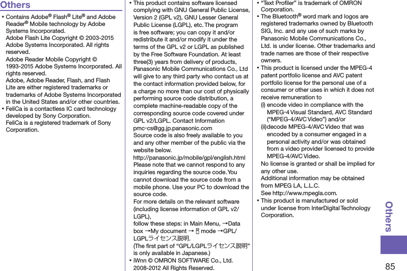 85OthersOthers⿠Contains Adobe® Flash® Lite® and Adobe Reader® Mobile technology by Adobe Systems Incorporated. Adobe Flash Lite Copyright © 2003-2015 Adobe Systems Incorporated. All rights reserved. Adobe Reader Mobile Copyright © 1993-2015 Adobe Systems Incorporated. All rights reserved. Adobe, Adobe Reader, Flash, and Flash Lite are either registered trademarks or trademarks of Adobe Systems Incorporated in the United States and/or other countries.⿠FeliCa is a contactless IC card technology developed by Sony Corporation. FeliCa is a registered trademark of Sony Corporation.⿠This product contains software licensed complying with GNU General Public License, Version 2 (GPL v2), GNU Lesser General Public License (LGPL), etc. The program is free software; you can copy it and/or redistribute it and/or modify it under the terms of the GPL v2 or LGPL as published by the Free Software Foundation. At least three(3) years from delivery of products, Panasonic Mobile Communications Co., Ltd will give to any third party who contact us at the contact information provided below, for a charge no more than our cost of physically performing source code distribution, a complete machine-readable copy of the corresponding source code covered under GPL v2/LGPL. Contact Information (pmc-cs@gg.jp.panasonic.com)Source code is also freely available to you and any other member of the public via the website below.  (http://panasonic.jp/mobile/gpl/english.html)Please note that we cannot respond to any inquiries regarding the source code. You cannot download the source code from a mobile phone. Use your PC to download the source code.  For more details on the relevant software (including license information of GPL v2/LGPL),  follow these steps: in Main Menu, →Data box →My document →imode →GPL/LGPLライセンス説明.  (The ﬁrst part of “GPL/LGPLライセンス説明” is only available in Japanese.)⿠iWnn © OMRON SOFTWARE Co., Ltd. 2008-2012 All Rights Reserved. ⿠“Text Proﬁler” is trademark of OMRON Corporation.⿠The Bluetooth® word mark and logos are registered trademarks owned by Bluetooth SIG, Inc. and any use of such marks by Panasonic Mobile Communications Co., Ltd. is under license. Other trademarks and trade names are those of their respective owners.⿠This product is licensed under the MPEG-4 patent portfolio license and AVC patent portfolio license for the personal use of a consumer or other uses in which it does not receive remuneration to(i) encode video in compliance with the MPEG-4 Visual Standard, AVC Standard (“MPEG-4/AVC Video”) and/or(ii) decode MPEG-4/AVC Video that was encoded by a consumer engaged in a personal activity and/or was obtained from a video provider licensed to provide MPEG-4/AVC Video.No license is granted or shall be implied for any other use.Additional information may be obtained from MPEG LA, L.L.C. See (http://www.mpegla.com).⿠This product is manufactured or sold under license from InterDigital Technology Corporation.