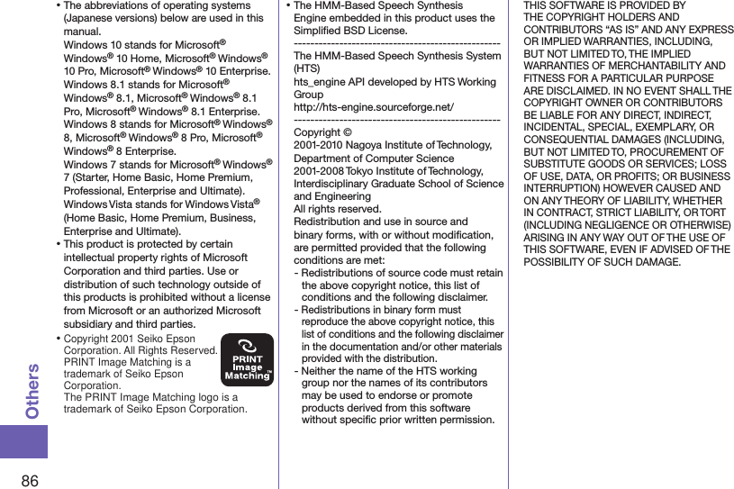 86Others⿠The abbreviations of operating systems (Japanese versions) below are used in this manual. Windows 10 stands for Microsoft® Windows® 10 Home, Microsoft® Windows® 10 Pro, Microsoft® Windows® 10 Enterprise.Windows 8.1 stands for Microsoft® Windows® 8.1, Microsoft® Windows® 8.1 Pro, Microsoft® Windows® 8.1 Enterprise.Windows 8 stands for Microsoft® Windows®  8, Microsoft® Windows® 8 Pro, Microsoft®  Windows® 8 Enterprise.Windows 7 stands for Microsoft® Windows® 7 (Starter, Home Basic, Home Premium, Professional, Enterprise and Ultimate).Windows Vista stands for Windows Vista® (Home Basic, Home Premium, Business, Enterprise and Ultimate).⿠This product is protected by certain intellectual property rights of Microsoft Corporation and third parties. Use or distribution of such technology outside of this products is prohibited without a license from Microsoft or an authorized Microsoft subsidiary and third parties.⿠Copyright 2001 Seiko Epson Corporation. All Rights Reserved.  PRINT Image Matching is a trademark of Seiko Epson Corporation.The PRINT Image Matching logo is a trademark of Seiko Epson Corporation.⿠The HMM-Based Speech Synthesis Engine embedded in this product uses the Simpliﬁed BSD License. -------------------------------------------------- The HMM-Based Speech Synthesis System (HTS) hts_engine API developed by HTS Working Group(http://hts-engine.sourceforge.net/)-------------------------------------------------- Copyright © 2001-2010 Nagoya Institute of Technology, Department of Computer Science 2001-2008 Tokyo Institute of Technology, Interdisciplinary Graduate School of Science and Engineering All rights reserved. Redistribution and use in source and binary forms, with or without modiﬁcation, are permitted provided that the following conditions are met:- Redistributions of source code must retain the above copyright notice, this list of conditions and the following disclaimer.- Redistributions in binary form must reproduce the above copyright notice, this list of conditions and the following disclaimer in the documentation and/or other materials provided with the distribution.- Neither the name of the HTS working group nor the names of its contributors may be used to endorse or promote products derived from this software without speciﬁc prior written permission.THIS SOFTWARE IS PROVIDED BY THE COPYRIGHT HOLDERS AND CONTRIBUTORS “AS IS” AND ANY EXPRESS OR IMPLIED WARRANTIES, INCLUDING, BUT NOT LIMITED TO, THE IMPLIED WARRANTIES OF MERCHANTABILITY AND FITNESS FOR A PARTICULAR PURPOSE ARE DISCLAIMED. IN NO EVENT SHALL THE COPYRIGHT OWNER OR CONTRIBUTORS BE LIABLE FOR ANY DIRECT, INDIRECT, INCIDENTAL, SPECIAL, EXEMPLARY, OR CONSEQUENTIAL DAMAGES (INCLUDING, BUT NOT LIMITED TO, PROCUREMENT OF SUBSTITUTE GOODS OR SERVICES; LOSS OF USE, DATA, OR PROFITS; OR BUSINESS INTERRUPTION) HOWEVER CAUSED AND ON ANY THEORY OF LIABILITY, WHETHER IN CONTRACT, STRICT LIABILITY, OR TORT (INCLUDING NEGLIGENCE OR OTHERWISE) ARISING IN ANY WAY OUT OF THE USE OF THIS SOFTWARE, EVEN IF ADVISED OF THE POSSIBILITY OF SUCH DAMAGE.