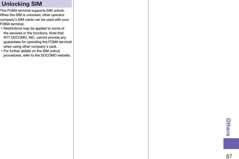 87OthersUnlocking SIM This FOMA terminal supports SIM unlock. When the SIM is unlocked, other operator company’s SIM cards can be used with your FOMA terminal. ⿠Restrictions may be applied to some of the services or the functions. Note that NTT DOCOMO, INC. cannot provide any guarantees for operating the FOMA terminal when using other company’s card. ⿠For further details on the SIM unlock procedures, refer to the DOCOMO website.