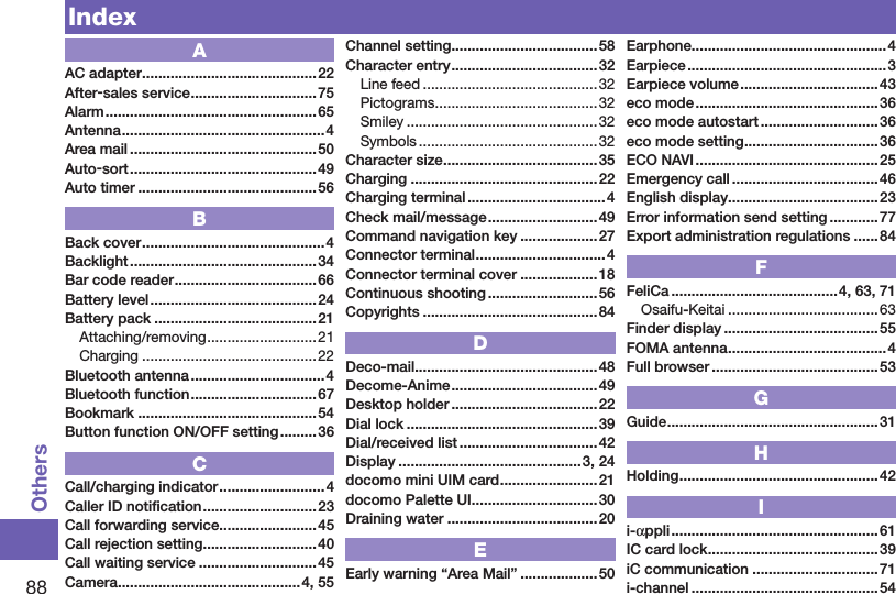 88OthersIndexAAC adapter ...........................................22After-sales service ...............................75Alarm ....................................................65Antenna .................................................. 4Area mail ..............................................50Auto-sort ..............................................49Auto timer ............................................56BBack cover .............................................4Backlight .............................................. 34Bar code reader ...................................66Battery level .........................................24Battery pack ........................................ 21Attaching/removing ...........................21Charging ...........................................22Bluetooth antenna ................................. 4Bluetooth function ...............................67Bookmark ............................................54Button function ON/OFF setting .........36CCall/charging indicator ..........................4Caller ID notiﬁcation ............................23Call forwarding service ........................ 45Call rejection setting ............................ 40Call waiting service .............................45Camera .............................................4, 55Channel setting ....................................58Character entry .................................... 32Line feed ........................................... 32Pictograms ........................................32Smiley ...............................................32Symbols ............................................ 32Character size ......................................35Charging ..............................................22Charging terminal ..................................4Check mail/message ...........................49Command navigation key ...................27Connector terminal ................................4Connector terminal cover ...................18Continuous shooting ...........................56Copyrights ........................................... 84DDeco-mail .............................................48Decome-Anime ....................................49Desktop holder ....................................22Dial lock ...............................................39Dial/received list .................................. 42Display .............................................3, 24docomo mini UIM card ........................21docomo Palette UI ...............................30Draining water .....................................20EEarly warning “Area Mail” ...................50Earphone ................................................4Earpiece ................................................. 3Earpiece volume ..................................43eco mode ............................................. 36eco mode autostart .............................36eco mode setting .................................36ECO NAVI .............................................25Emergency call ....................................46English display .....................................23Error information send setting ............77Export administration regulations ...... 84FFeliCa .........................................4, 63, 71Osaifu-Keitai .....................................63Finder display ...................................... 55FOMA antenna .......................................4Full browser .........................................53GGuide ....................................................31HHolding .................................................42Ii-appli ...................................................61IC card lock ..........................................39iC communication ...............................71i-channel ..............................................54